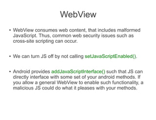 WebView
●   WebView consumes web content, that includes malformed
    JavaScript. Thus, common web security issues such as
    cross-site scripting can occur.

●   We can turn JS off by not calling setJavaScriptEnabled().

●   Android provides addJavaScriptInterface() such that JS can
    directly interface with some set of your android methods. If
    you allow a general WebView to enable such functionality, a
    malicious JS could do what it pleases with your methods.
 