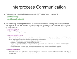 Interprocess Communication
●   Intents are the preferred mechanisms for asynchronous IPC in Android.
    –   sendBroadcast()
    –   sendOrderedBroadcast()

●   You can apply access permissions to broadcasted intents so only certain applications
    can register to see the intents. If you're doing this, you might just consider invoking the
    receiver directly.
    –   android:exported
        ●   Allow use of IPC by other apps.

    –   android:protectionLevel
        ●   Characterizes the potential risk implied in the permission and indicates the procedure the system should follow
            when determining whether or not to grant permission to requester.
             –   “normal” = default low risk, requests isolated application features.
             –   “dangerous” = high-risk, requests private user data or control.
             –   “signature” = granted only if the requesting application is signed with the same certificate as the application that declared the
                 permission.
             –   “signatureOrSystem” = system grants only to applications that are in the Android system image or as above.

    –   android:permission
        ●   Applications will need to declare a corresponding <uses-permission> element in their manifest to start, stop, or
            bind service.
 