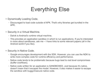 Everything Else
●
    Dynamically Loading Code.
    –   Discouraged to load code outside of APK. That's why libraries get bundled in the
        APK.

●   Security in a Virtual Machine.
    –   Dalvik is Andriod's runtime virtual machine.
    –   This provides an application sandbox in which to run applications. If you're interested
        in more about sandboxes, ask me – I have links to some relevant papers (all in the
        Android world if you like).

●
    Security in Native Code.
    –   Google encourages development with the SDK. However, you can use the NDK to
        write more complex code for runtime efficiency and performance.
    –   Native code tends to be problematic because bugs lead to root level compromises
        (buffer overflows).
    –   Native code written for an application is SANDBOXED. Just because it's native,
        doesn't mean that it escapes the model. However, it also makes it easier to escape
        the sandbox with buggy/insecure native code.
 