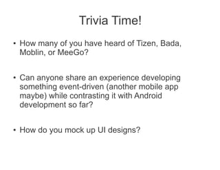 Trivia Time!
●   How many of you have heard of Tizen, Bada,
    Moblin, or MeeGo?

●
    Can anyone share an experience developing
    something event-driven (another mobile app
    maybe) while contrasting it with Android
    development so far?

●   How do you mock up UI designs?
 