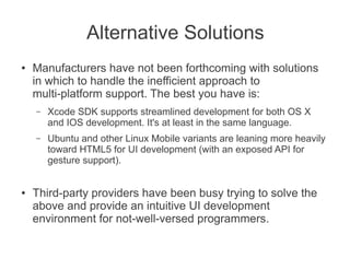 Alternative Solutions
●   Manufacturers have not been forthcoming with solutions
    in which to handle the inefficient approach to
    multi-platform support. The best you have is:
    –   Xcode SDK supports streamlined development for both OS X
        and IOS development. It's at least in the same language.
    –   Ubuntu and other Linux Mobile variants are leaning more heavily
        toward HTML5 for UI development (with an exposed API for
        gesture support).


●   Third-party providers have been busy trying to solve the
    above and provide an intuitive UI development
    environment for not-well-versed programmers.
 