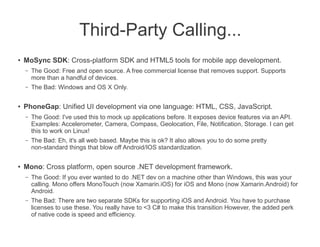 Third-Party Calling...
●
    MoSync SDK: Cross-platform SDK and HTML5 tools for mobile app development.
    –   The Good: Free and open source. A free commercial license that removes support. Supports
        more than a handful of devices.
    –   The Bad: Windows and OS X Only.

●   PhoneGap: Unified UI development via one language: HTML, CSS, JavaScript.
    –   The Good: I've used this to mock up applications before. It exposes device features via an API.
        Examples: Accelerometer, Camera, Compass, Geolocation, File, Notification, Storage. I can get
        this to work on Linux!
    –   The Bad: Eh, it's all web based. Maybe this is ok? It also allows you to do some pretty
        non-standard things that blow off Android/IOS standardization.

●   Mono: Cross platform, open source .NET development framework.
    –   The Good: If you ever wanted to do .NET dev on a machine other than Windows, this was your
        calling. Mono offers MonoTouch (now Xamarin.iOS) for iOS and Mono (now Xamarin.Android) for
        Android.
    –   The Bad: There are two separate SDKs for supporting iOS and Android. You have to purchase
        licenses to use these. You really have to <3 C# to make this transition However, the added perk
        of native code is speed and efficiency.
 