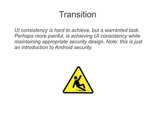 Transition
UI consistency is hard to achieve, but a warranted task.
Perhaps more painful, is achieving UI consistency while
maintaining appropriate security design. Note: this is just
an introduction to Android security.
 