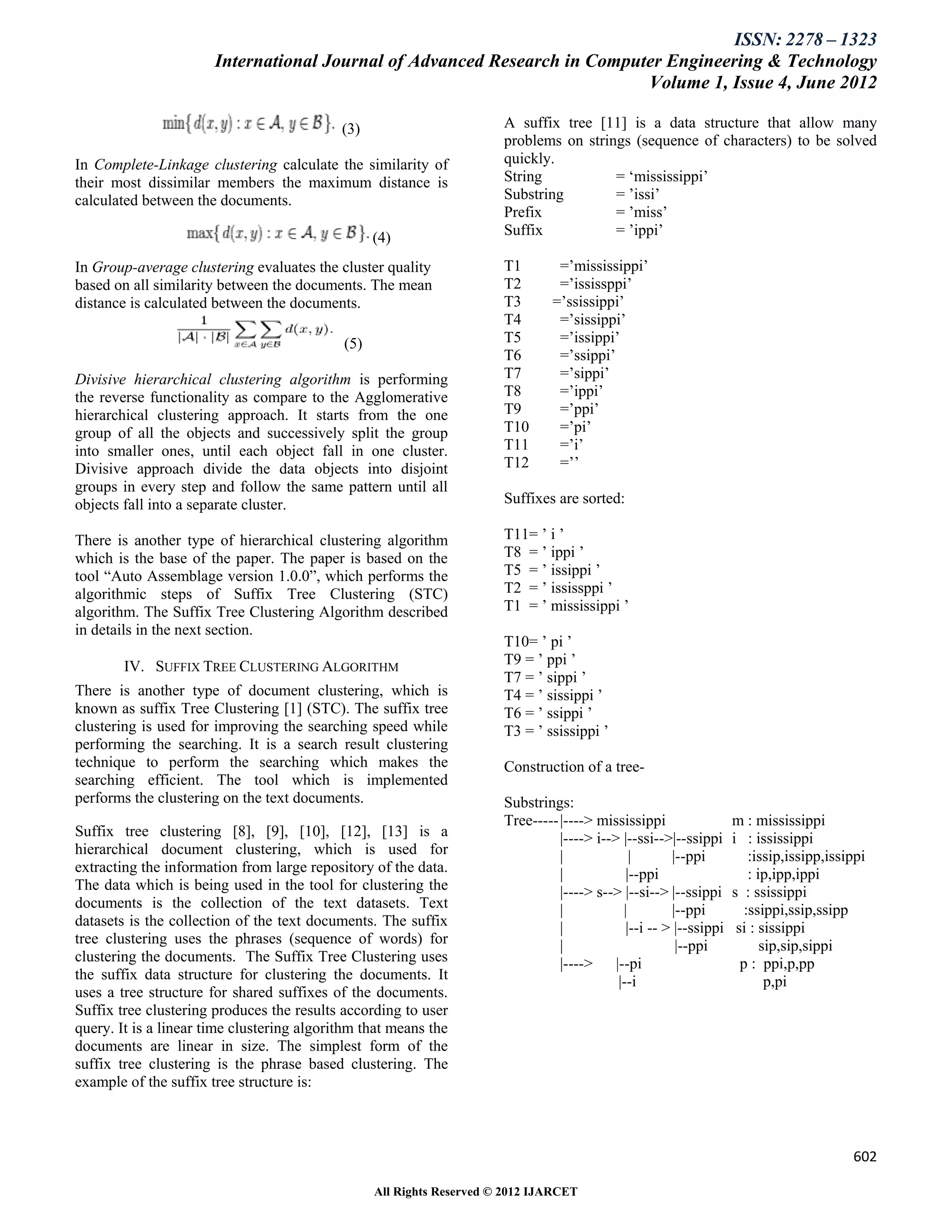 ISSN: 2278 – 1323
                       International Journal of Advanced Research in Computer Engineering & Technology
                                                                           Volume 1, Issue 4, June 2012

                                            (3)                        A suffix tree [11] is a data structure that allow many
                                                                       problems on strings (sequence of characters) to be solved
In Complete-Linkage clustering calculate the similarity of             quickly.
their most dissimilar members the maximum distance is                  String           = „mississippi‟
calculated between the documents.                                      Substring        = ‟issi‟
                                                                       Prefix           = ‟miss‟
                                                  (4)                  Suffix           = ‟ippi‟

In Group-average clustering evaluates the cluster quality              T1        =‟mississippi‟
based on all similarity between the documents. The mean                T2        =‟ississppi‟
distance is calculated between the documents.                          T3       =‟ssissippi‟
                                                                       T4        =‟sissippi‟
                                            (5)                        T5        =‟issippi‟
                                                                       T6        =‟ssippi‟
Divisive hierarchical clustering algorithm is performing               T7        =‟sippi‟
the reverse functionality as compare to the Agglomerative              T8        =‟ippi‟
hierarchical clustering approach. It starts from the one               T9        =‟ppi‟
group of all the objects and successively split the group              T10       =‟pi‟
into smaller ones, until each object fall in one cluster.              T11       =‟i‟
Divisive approach divide the data objects into disjoint                T12       =‟‟
groups in every step and follow the same pattern until all
objects fall into a separate cluster.                                  Suffixes are sorted:

There is another type of hierarchical clustering algorithm             T11= ‟ i ‟
which is the base of the paper. The paper is based on the              T8 = ‟ ippi ‟
tool “Auto Assemblage version 1.0.0”, which performs the               T5 = ‟ issippi ‟
algorithmic steps of Suffix Tree Clustering (STC)                      T2 = ‟ ississppi ‟
algorithm. The Suffix Tree Clustering Algorithm described              T1 = ‟ mississippi ‟
in details in the next section.
                                                                       T10= ‟ pi ‟
        IV. SUFFIX TREE CLUSTERING ALGORITHM                           T9 = ‟ ppi ‟
                                                                       T7 = ‟ sippi ‟
There is another type of document clustering, which is                 T4 = ‟ sissippi ‟
known as suffix Tree Clustering [1] (STC). The suffix tree             T6 = ‟ ssippi ‟
clustering is used for improving the searching speed while             T3 = ‟ ssissippi ‟
performing the searching. It is a search result clustering
technique to perform the searching which makes the                     Construction of a tree-
searching efficient. The tool which is implemented
performs the clustering on the text documents.                         Substrings:
                                                                       Tree----- |----> mississippi                 m : mississippi
Suffix tree clustering [8], [9], [10], [12], [13] is a                           |----> i--> |--ssi-->|--ssippi     i : ississippi
hierarchical document clustering, which is used for                              |             |       |--ppi           :issip,issipp,issippi
extracting the information from large repository of the data.                    |            |--ppi                    : ip,ipp,ippi
The data which is being used in the tool for clustering the                      |----> s--> |--si--> |--ssippi     s : ssissippi
documents is the collection of the text datasets. Text                           |           |         |--ppi          :ssippi,ssip,ssipp
datasets is the collection of the text documents. The suffix                     |            |--i -- > |--ssippi    si : sissippi
tree clustering uses the phrases (sequence of words) for                         |                      |--ppi             sip,sip,sippi
clustering the documents. The Suffix Tree Clustering uses                        |----> |--pi                         p : ppi,p,pp
the suffix data structure for clustering the documents. It                                  |--i                            p,pi
uses a tree structure for shared suffixes of the documents.
Suffix tree clustering produces the results according to user
query. It is a linear time clustering algorithm that means the
documents are linear in size. The simplest form of the
suffix tree clustering is the phrase based clustering. The
example of the suffix tree structure is:



                                                                                                                                          602

                                                  All Rights Reserved © 2012 IJARCET
 
