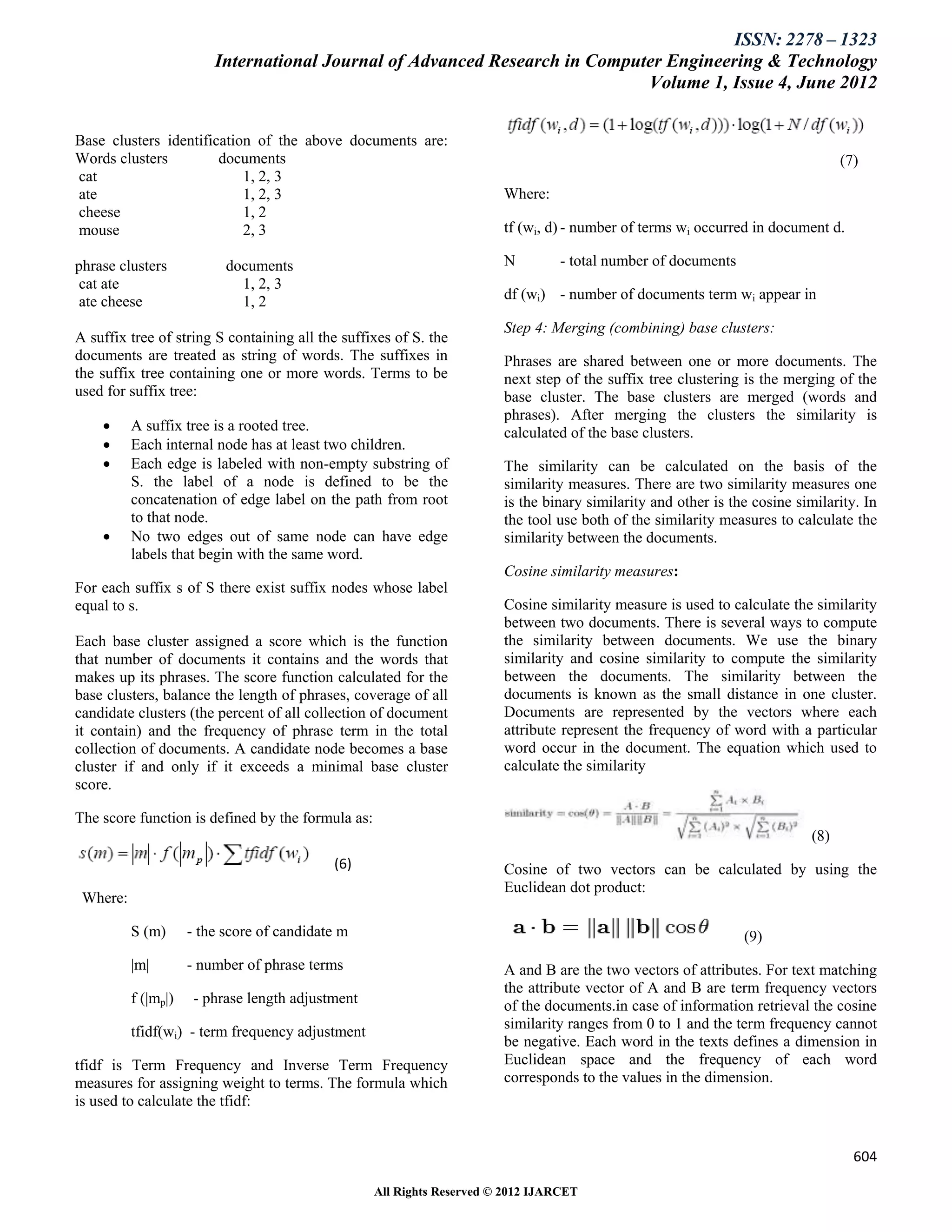 ISSN: 2278 – 1323
                         International Journal of Advanced Research in Computer Engineering & Technology
                                                                             Volume 1, Issue 4, June 2012


Base clusters identification of the above documents are:
Words clusters         documents                                                                                                 (7)
cat                        1, 2, 3
ate                        1, 2, 3                                      Where:
cheese                     1, 2
mouse                      2, 3                                         tf (wi, d) - number of terms wi occurred in document d.

phrase clusters            documents                                    N         - total number of documents
 cat ate                     1, 2, 3
 ate cheese                  1, 2                                       df (wi) - number of documents term wi appear in

                                                                        Step 4: Merging (combining) base clusters:
A suffix tree of string S containing all the suffixes of S. the
documents are treated as string of words. The suffixes in               Phrases are shared between one or more documents. The
the suffix tree containing one or more words. Terms to be               next step of the suffix tree clustering is the merging of the
used for suffix tree:                                                   base cluster. The base clusters are merged (words and
                                                                        phrases). After merging the clusters the similarity is
         A suffix tree is a rooted tree.                               calculated of the base clusters.
         Each internal node has at least two children.
         Each edge is labeled with non-empty substring of              The similarity can be calculated on the basis of the
          S. the label of a node is defined to be the                   similarity measures. There are two similarity measures one
          concatenation of edge label on the path from root             is the binary similarity and other is the cosine similarity. In
          to that node.                                                 the tool use both of the similarity measures to calculate the
         No two edges out of same node can have edge                   similarity between the documents.
          labels that begin with the same word.
                                                                        Cosine similarity measures:
For each suffix s of S there exist suffix nodes whose label
equal to s.                                                             Cosine similarity measure is used to calculate the similarity
                                                                        between two documents. There is several ways to compute
Each base cluster assigned a score which is the function                the similarity between documents. We use the binary
that number of documents it contains and the words that                 similarity and cosine similarity to compute the similarity
makes up its phrases. The score function calculated for the             between the documents. The similarity between the
base clusters, balance the length of phrases, coverage of all           documents is known as the small distance in one cluster.
candidate clusters (the percent of all collection of document           Documents are represented by the vectors where each
it contain) and the frequency of phrase term in the total               attribute represent the frequency of word with a particular
collection of documents. A candidate node becomes a base                word occur in the document. The equation which used to
cluster if and only if it exceeds a minimal base cluster                calculate the similarity
score.

The score function is defined by the formula as:
                                                                                                                           (8)
                                            (6)                         Cosine of two vectors can be calculated by using the
                                                                        Euclidean dot product:
 Where:

          S (m)      - the score of candidate m                                                                 (9)
          |m|        - number of phrase terms                           A and B are the two vectors of attributes. For text matching
                                                                        the attribute vector of A and B are term frequency vectors
          f (|mp|)    - phrase length adjustment                        of the documents.in case of information retrieval the cosine
                                                                        similarity ranges from 0 to 1 and the term frequency cannot
          tfidf(wi) - term frequency adjustment
                                                                        be negative. Each word in the texts defines a dimension in
tfidf is Term Frequency and Inverse Term Frequency                      Euclidean space and the frequency of each word
measures for assigning weight to terms. The formula which               corresponds to the values in the dimension.
is used to calculate the tfidf:


                                                                                                                                   604

                                                   All Rights Reserved © 2012 IJARCET
 