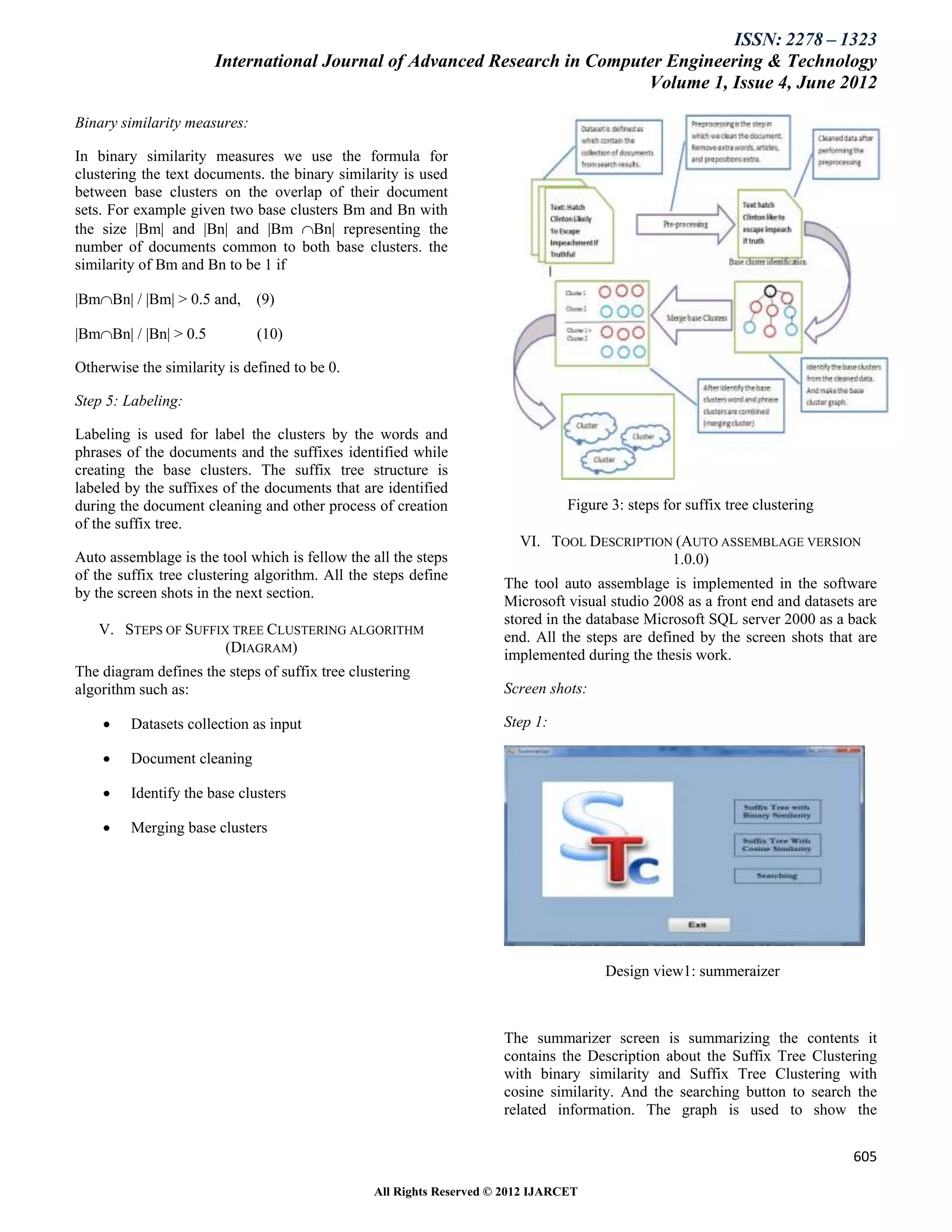 ISSN: 2278 – 1323
                       International Journal of Advanced Research in Computer Engineering & Technology
                                                                           Volume 1, Issue 4, June 2012

Binary similarity measures:

In binary similarity measures we use the formula for
clustering the text documents. the binary similarity is used
between base clusters on the overlap of their document
sets. For example given two base clusters Bm and Bn with
the size |Bm| and |Bn| and |Bm Bn| representing the
number of documents common to both base clusters. the
similarity of Bm and Bn to be 1 if

|BmBn| / |Bm| > 0.5 and,     (9)

|BmBn| / |Bn| > 0.5          (10)

Otherwise the similarity is defined to be 0.

Step 5: Labeling:

Labeling is used for label the clusters by the words and
phrases of the documents and the suffixes identified while
creating the base clusters. The suffix tree structure is
labeled by the suffixes of the documents that are identified
during the document cleaning and other process of creation                       Figure 3: steps for suffix tree clustering
of the suffix tree.
                                                                         VI. TOOL DESCRIPTION (AUTO ASSEMBLAGE VERSION
Auto assemblage is the tool which is fellow the all the steps                                1.0.0)
of the suffix tree clustering algorithm. All the steps define
                                                                      The tool auto assemblage is implemented in the software
by the screen shots in the next section.
                                                                      Microsoft visual studio 2008 as a front end and datasets are
                                                                      stored in the database Microsoft SQL server 2000 as a back
   V. STEPS OF SUFFIX TREE CLUSTERING ALGORITHM                       end. All the steps are defined by the screen shots that are
                     (DIAGRAM)                                        implemented during the thesis work.
The diagram defines the steps of suffix tree clustering
algorithm such as:                                                    Screen shots:

        Datasets collection as input                                 Step 1:

        Document cleaning

        Identify the base clusters

        Merging base clusters




                                                                                       Design view1: summeraizer



                                                                      The summarizer screen is summarizing the contents it
                                                                      contains the Description about the Suffix Tree Clustering
                                                                      with binary similarity and Suffix Tree Clustering with
                                                                      cosine similarity. And the searching button to search the
                                                                      related information. The graph is used to show the


                                                                                                                              605

                                                 All Rights Reserved © 2012 IJARCET
 