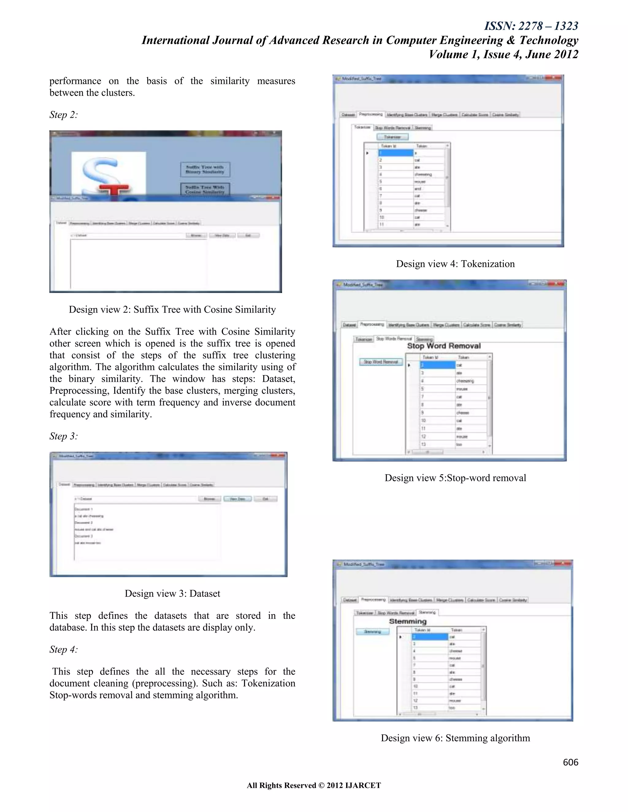 ISSN: 2278 – 1323
                      International Journal of Advanced Research in Computer Engineering & Technology
                                                                          Volume 1, Issue 4, June 2012

performance on the basis of the similarity measures
between the clusters.

Step 2:




                                                                                       Design view 4: Tokenization



    Design view 2: Suffix Tree with Cosine Similarity

After clicking on the Suffix Tree with Cosine Similarity
other screen which is opened is the suffix tree is opened
that consist of the steps of the suffix tree clustering
algorithm. The algorithm calculates the similarity using of
the binary similarity. The window has steps: Dataset,
Preprocessing, Identify the base clusters, merging clusters,
calculate score with term frequency and inverse document
frequency and similarity.

Step 3:



                                                                                     Design view 5:Stop-word removal




                  Design view 3: Dataset

This step defines the datasets that are stored in the
database. In this step the datasets are display only.

Step 4:

 This step defines the all the necessary steps for the
document cleaning (preprocessing). Such as: Tokenization
Stop-words removal and stemming algorithm.



                                                                                 Design view 6: Stemming algorithm

                                                                                                                       606

                                                All Rights Reserved © 2012 IJARCET
 