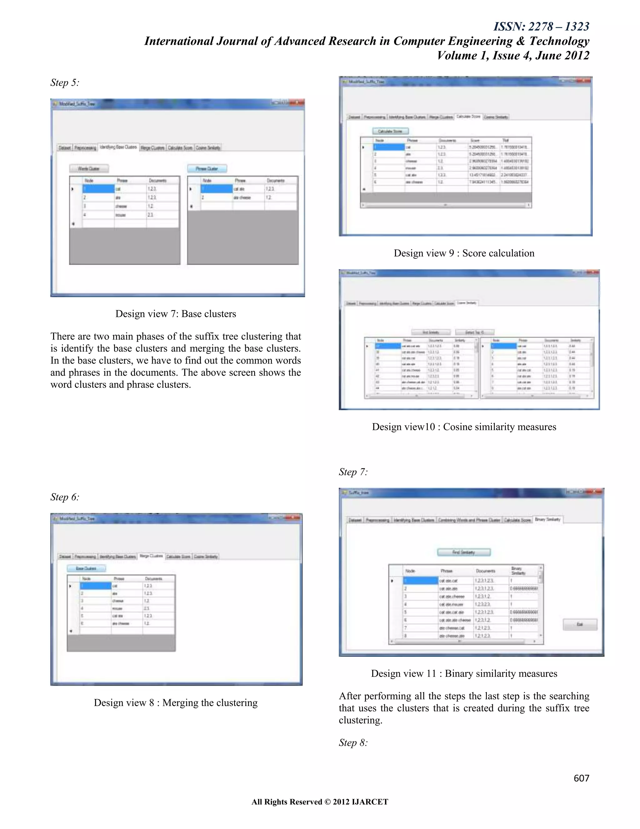 ISSN: 2278 – 1323
                      International Journal of Advanced Research in Computer Engineering & Technology
                                                                          Volume 1, Issue 4, June 2012

Step 5:




                                                                                     Design view 9 : Score calculation




               Design view 7: Base clusters

There are two main phases of the suffix tree clustering that
is identify the base clusters and merging the base clusters.
In the base clusters, we have to find out the common words
and phrases in the documents. The above screen shows the
word clusters and phrase clusters.



                                                                               Design view10 : Cosine similarity measures



                                                                     Step 7:

Step 6:




                                                                               Design view 11 : Binary similarity measures

                                                                     After performing all the steps the last step is the searching
          Design view 8 : Merging the clustering
                                                                     that uses the clusters that is created during the suffix tree
                                                                     clustering.

                                                                     Step 8:


                                                                                                                              607

                                                All Rights Reserved © 2012 IJARCET
 