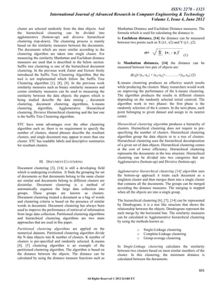 ISSN: 2278 – 1323
                      International Journal of Advanced Research in Computer Engineering & Technology
                                                                          Volume 1, Issue 4, June 2012

cluster are selected randomly from the data objects. And             Manhattan Distance and Euclidean Distance measures. The
the hierarchical clustering can be divided into                      formula which is used for calculating the distance is:
agglomerative (bottom-up) and divisive hierarchical                  In Euclidean distance, [14] the distance can be measured
clustering (top-down). The clustering process is mainly              between two points such as X (x1, x2) and Y (y1, y2).
based on the similarity measures between the documents.
The documents which are more similar according to the
clustering algorithm are taken into single cluster. For                                                               (1)
measuring the similarity Manhattan and Euclidean distance
measures are used that is described in the below section.            In Manhattan distances, [14] the distance can be
Suffix tree clustering is one of the hierarchical document           measured between two pair of objects are:
clustering. In the previous work Zamir and Etzioni firstly
introduced the Suffix Tree Clustering Algorithm. But the                       d(i,j)=|xi1-xj1| + |xi2-xj2|+………..+|xin-xjn| (2)
tool is not implemented which follow the Suffix Tree
Clustering algorithm [1], [8], [9]. In the previous work             K-means clustering produces an effective search results
similarity measures such as binary similarity measures and           while producing the clusters. Many researchers would work
cosine similarity measures can be used to measuring the              on improving the performance of the k-means clustering.
similarity between the data objects. the papers which is             The algorithm produces the results in different clusters
being studied describe the data mining , document                    depending on the randomly selected initial centroid. The
clustering, document clustering algorithms, k-means                  algorithm work in two phases: the first phase is the
clustering     algorithm,    Agglomerative      Hierarchical         randomly selection of the k centers. In the next phase, each
clustering, Divisive Hierarchical clustering and the last one        point belonging to given dataset and assign to its nearest
is the Suffix Tree Clustering algorithm.                             center.

STC have some advantages over the other clustering                   Hierarchical clustering algorithm produces a hierarchy of
algorithm such as: there is no requirement to specify the            clusters. Hierarchical clustering does not require to pre-
number of clusters, shared phrases describe the resultant            specifying the number of clusters. Hierarchical clustering
clusters, and single document may appear in more than one            algorithm group the data objects in to a tree of clusters.
cluster. STC has readable labels and descriptive summaries           Hierarchical clustering uses the hierarchical decomposition
for resultant clusters.                                              of a given set of data objects. Hierarchical clustering comes
                                                                     at the cost of lower efficiency. Hierarchical clustering
                                                                     represents the documents in the tree structure. Hierarchical
                                                                     clustering can be divided into two categories that are
               III. DOCUMENT CLUSTERING                              Agglomerative (bottom-up) and Divisive (bottom-up).
Document clustering [3], [14] is still a developing field
which is undergoing evolution. It finds the grouping for set         Agglomerative hierarchical clustering [14] algorithm uses
of documents so that documents belong to the same cluster            the bottom-up approach it treats each document as a
are similar and documents belong to different clusters are           singleton cluster and then merges them into a single cluster
dissimilar. Document clustering is a method of                       that contains all the documents. The groups can be merged
automatically organize the large data collection into                according the distance measures. The merging is stopped
groups. These groups are known as clusters.                          when all the objects are into a single group.
Document clustering treated a document as a bag of words
and clustering criteria is based on the presence of similar          The hierarchical clustering [6], [7], [14] can be represented
words in document. Document clustering has always been               by Dendrogram; it is a tree like structure that shows the
used to improve the performance of retrieval of information          relationship between the objects. Dendrogram represent the
from large data collection. Partitioned clustering algorithms        each merge by the horizontal line. The similarity measures
and hierarchical clustering algorithms are two main                  can be calculated in Agglomerative hierarchical clustering
approaches that are used in this paper.                              by using the methods known as:

Partitioned clustering algorithms are applied on the                                 o   Single-Linkage clustering
numerical datasets. Partitioned clustering algorithm divide                          o   Complete-Linkage clustering
the N data objects into K number of clusters. K number of                            o   Group-average clustering
clusters is pre-specified and randomly selected. K-means
[4], [5] clustering algorithm is an example of the                   In Single-Linkage clustering calculates the similarity
partitioned clustering algorithm. The algorithm is based on          between two clusters based on most similar members of the
the distance between the objects. The distance can be                cluster. In this clustering, the minimum distance is
calculated by using the distance measure functions such as           calculated between the documents.


                                                                                                                                  601

                                                All Rights Reserved © 2012 IJARCET
 