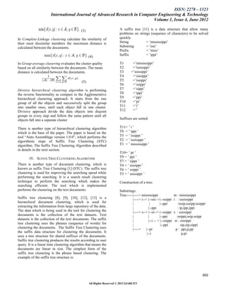 ISSN: 2278 – 1323
                       International Journal of Advanced Research in Computer Engineering & Technology
                                                                           Volume 1, Issue 4, June 2012

                                            (3)                        A suffix tree [11] is a data structure that allow many
                                                                       problems on strings (sequence of characters) to be solved
In Complete-Linkage clustering calculate the similarity of             quickly.
their most dissimilar members the maximum distance is                  String           = „mississippi‟
calculated between the documents.                                      Substring        = ‟issi‟
                                                                       Prefix           = ‟miss‟
                                                  (4)                  Suffix           = ‟ippi‟

In Group-average clustering evaluates the cluster quality              T1        =‟mississippi‟
based on all similarity between the documents. The mean                T2        =‟ississppi‟
distance is calculated between the documents.                          T3       =‟ssissippi‟
                                                                       T4        =‟sissippi‟
                                            (5)                        T5        =‟issippi‟
                                                                       T6        =‟ssippi‟
Divisive hierarchical clustering algorithm is performing               T7        =‟sippi‟
the reverse functionality as compare to the Agglomerative              T8        =‟ippi‟
hierarchical clustering approach. It starts from the one               T9        =‟ppi‟
group of all the objects and successively split the group              T10       =‟pi‟
into smaller ones, until each object fall in one cluster.              T11       =‟i‟
Divisive approach divide the data objects into disjoint                T12       =‟‟
groups in every step and follow the same pattern until all
objects fall into a separate cluster.                                  Suffixes are sorted:

There is another type of hierarchical clustering algorithm             T11= ‟ i ‟
which is the base of the paper. The paper is based on the              T8 = ‟ ippi ‟
tool “Auto Assemblage version 1.0.0”, which performs the               T5 = ‟ issippi ‟
algorithmic steps of Suffix Tree Clustering (STC)                      T2 = ‟ ississppi ‟
algorithm. The Suffix Tree Clustering Algorithm described              T1 = ‟ mississippi ‟
in details in the next section.
                                                                       T10= ‟ pi ‟
        IV. SUFFIX TREE CLUSTERING ALGORITHM                           T9 = ‟ ppi ‟
                                                                       T7 = ‟ sippi ‟
There is another type of document clustering, which is                 T4 = ‟ sissippi ‟
known as suffix Tree Clustering [1] (STC). The suffix tree             T6 = ‟ ssippi ‟
clustering is used for improving the searching speed while             T3 = ‟ ssissippi ‟
performing the searching. It is a search result clustering
technique to perform the searching which makes the                     Construction of a tree-
searching efficient. The tool which is implemented
performs the clustering on the text documents.                         Substrings:
                                                                       Tree----- |----> mississippi                 m : mississippi
Suffix tree clustering [8], [9], [10], [12], [13] is a                           |----> i--> |--ssi-->|--ssippi     i : ississippi
hierarchical document clustering, which is used for                              |             |       |--ppi           :issip,issipp,issippi
extracting the information from large repository of the data.                    |            |--ppi                    : ip,ipp,ippi
The data which is being used in the tool for clustering the                      |----> s--> |--si--> |--ssippi     s : ssissippi
documents is the collection of the text datasets. Text                           |           |         |--ppi          :ssippi,ssip,ssipp
datasets is the collection of the text documents. The suffix                     |            |--i -- > |--ssippi    si : sissippi
tree clustering uses the phrases (sequence of words) for                         |                      |--ppi             sip,sip,sippi
clustering the documents. The Suffix Tree Clustering uses                        |----> |--pi                         p : ppi,p,pp
the suffix data structure for clustering the documents. It                                  |--i                            p,pi
uses a tree structure for shared suffixes of the documents.
Suffix tree clustering produces the results according to user
query. It is a linear time clustering algorithm that means the
documents are linear in size. The simplest form of the
suffix tree clustering is the phrase based clustering. The
example of the suffix tree structure is:



                                                                                                                                          602

                                                  All Rights Reserved © 2012 IJARCET
 