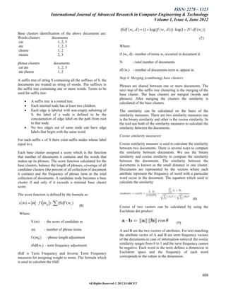 ISSN: 2278 – 1323
                         International Journal of Advanced Research in Computer Engineering & Technology
                                                                             Volume 1, Issue 4, June 2012


Base clusters identification of the above documents are:
Words clusters         documents                                                                                                 (7)
cat                        1, 2, 3
ate                        1, 2, 3                                      Where:
cheese                     1, 2
mouse                      2, 3                                         tf (wi, d) - number of terms wi occurred in document d.

phrase clusters            documents                                    N         - total number of documents
 cat ate                     1, 2, 3
 ate cheese                  1, 2                                       df (wi) - number of documents term wi appear in

                                                                        Step 4: Merging (combining) base clusters:
A suffix tree of string S containing all the suffixes of S. the
documents are treated as string of words. The suffixes in               Phrases are shared between one or more documents. The
the suffix tree containing one or more words. Terms to be               next step of the suffix tree clustering is the merging of the
used for suffix tree:                                                   base cluster. The base clusters are merged (words and
                                                                        phrases). After merging the clusters the similarity is
         A suffix tree is a rooted tree.                               calculated of the base clusters.
         Each internal node has at least two children.
         Each edge is labeled with non-empty substring of              The similarity can be calculated on the basis of the
          S. the label of a node is defined to be the                   similarity measures. There are two similarity measures one
          concatenation of edge label on the path from root             is the binary similarity and other is the cosine similarity. In
          to that node.                                                 the tool use both of the similarity measures to calculate the
         No two edges out of same node can have edge                   similarity between the documents.
          labels that begin with the same word.
                                                                        Cosine similarity measures:
For each suffix s of S there exist suffix nodes whose label
equal to s.                                                             Cosine similarity measure is used to calculate the similarity
                                                                        between two documents. There is several ways to compute
Each base cluster assigned a score which is the function                the similarity between documents. We use the binary
that number of documents it contains and the words that                 similarity and cosine similarity to compute the similarity
makes up its phrases. The score function calculated for the             between the documents. The similarity between the
base clusters, balance the length of phrases, coverage of all           documents is known as the small distance in one cluster.
candidate clusters (the percent of all collection of document           Documents are represented by the vectors where each
it contain) and the frequency of phrase term in the total               attribute represent the frequency of word with a particular
collection of documents. A candidate node becomes a base                word occur in the document. The equation which used to
cluster if and only if it exceeds a minimal base cluster                calculate the similarity
score.

The score function is defined by the formula as:
                                                                                                                           (8)
                                            (6)                         Cosine of two vectors can be calculated by using the
                                                                        Euclidean dot product:
 Where:

          S (m)      - the score of candidate m                                                                 (9)
          |m|        - number of phrase terms                           A and B are the two vectors of attributes. For text matching
                                                                        the attribute vector of A and B are term frequency vectors
          f (|mp|)    - phrase length adjustment                        of the documents.in case of information retrieval the cosine
                                                                        similarity ranges from 0 to 1 and the term frequency cannot
          tfidf(wi) - term frequency adjustment
                                                                        be negative. Each word in the texts defines a dimension in
tfidf is Term Frequency and Inverse Term Frequency                      Euclidean space and the frequency of each word
measures for assigning weight to terms. The formula which               corresponds to the values in the dimension.
is used to calculate the tfidf:


                                                                                                                                   604

                                                   All Rights Reserved © 2012 IJARCET
 