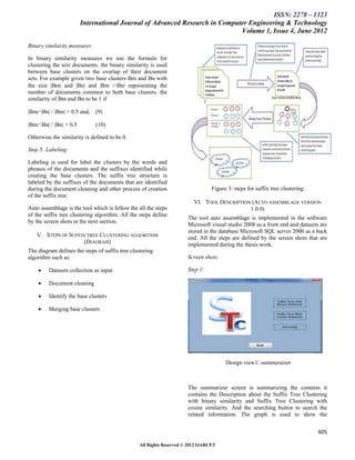 ISSN: 2278 – 1323
                       International Journal of Advanced Research in Computer Engineering & Technology
                                                                           Volume 1, Issue 4, June 2012

Binary similarity measures:

In binary similarity measures we use the formula for
clustering the text documents. the binary similarity is used
between base clusters on the overlap of their document
sets. For example given two base clusters Bm and Bn with
the size |Bm| and |Bn| and |Bm Bn| representing the
number of documents common to both base clusters. the
similarity of Bm and Bn to be 1 if

|BmBn| / |Bm| > 0.5 and,     (9)

|BmBn| / |Bn| > 0.5          (10)

Otherwise the similarity is defined to be 0.

Step 5: Labeling:

Labeling is used for label the clusters by the words and
phrases of the documents and the suffixes identified while
creating the base clusters. The suffix tree structure is
labeled by the suffixes of the documents that are identified
during the document cleaning and other process of creation                       Figure 3: steps for suffix tree clustering
of the suffix tree.
                                                                         VI. TOOL DESCRIPTION (AUTO ASSEMBLAGE VERSION
Auto assemblage is the tool which is fellow the all the steps                                1.0.0)
of the suffix tree clustering algorithm. All the steps define
                                                                      The tool auto assemblage is implemented in the software
by the screen shots in the next section.
                                                                      Microsoft visual studio 2008 as a front end and datasets are
                                                                      stored in the database Microsoft SQL server 2000 as a back
   V. STEPS OF SUFFIX TREE CLUSTERING ALGORITHM                       end. All the steps are defined by the screen shots that are
                     (DIAGRAM)                                        implemented during the thesis work.
The diagram defines the steps of suffix tree clustering
algorithm such as:                                                    Screen shots:

        Datasets collection as input                                 Step 1:

        Document cleaning

        Identify the base clusters

        Merging base clusters




                                                                                       Design view1: summeraizer



                                                                      The summarizer screen is summarizing the contents it
                                                                      contains the Description about the Suffix Tree Clustering
                                                                      with binary similarity and Suffix Tree Clustering with
                                                                      cosine similarity. And the searching button to search the
                                                                      related information. The graph is used to show the


                                                                                                                              605

                                                 All Rights Reserved © 2012 IJARCET
 