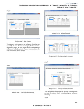 ISSN: 2278 – 1323
                      International Journal of Advanced Research in Computer Engineering & Technology
                                                                          Volume 1, Issue 4, June 2012

Step 5:




                                                                                     Design view 9 : Score calculation




               Design view 7: Base clusters

There are two main phases of the suffix tree clustering that
is identify the base clusters and merging the base clusters.
In the base clusters, we have to find out the common words
and phrases in the documents. The above screen shows the
word clusters and phrase clusters.



                                                                               Design view10 : Cosine similarity measures



                                                                     Step 7:

Step 6:




                                                                               Design view 11 : Binary similarity measures

                                                                     After performing all the steps the last step is the searching
          Design view 8 : Merging the clustering
                                                                     that uses the clusters that is created during the suffix tree
                                                                     clustering.

                                                                     Step 8:


                                                                                                                              607

                                                All Rights Reserved © 2012 IJARCET
 