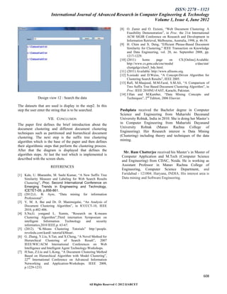 ISSN: 2278 – 1323
                       International Journal of Advanced Research in Computer Engineering & Technology
                                                                           Volume 1, Issue 4, June 2012

                                                                       [8] O. Zamir and O. Etzioni, “Web Document Clustering: A
                                                                            Feasibility Demonstration”, in Proc. the 21st International
                                                                            ACM SIGIR Conference on Research and Development in
                                                                            Information Retrieval, Melbourne, Australia, 1998, p. 46-54.
                                                                       [9] H. Chim and X. Deng, “Efficient Phrase-Based Document
                                                                            Similarity for Clustering," IEEE Transaction on Knowledge
                                                                            and Data Engineering, vol. 20, no. September 2008, pp.
                                                                            1217-1229.
                                                                       [10] (2011)      home      page     on     CS.[Online].Avalable:
                                                                            http://www.cs.gmu.edu/cne/modul                   e/dau/stat/
                                                                            clustgalgs/clust5_bdy.html.
                                                                       [11] (2011) Available: http://www.allisons.org.
                                                                       [12] S.osiuski and D.Weiss, “A Concept-Driven Algorithm for
                                                                            Clustering Search Results”, IEEE 2005.
                                                                       [13] Rafi, M.Maujood, M.M.Fazal, S.M.Ali, “A Comparison of
                                                                            Two Suffix Tree Based Document Clustering Algorithm”, in
                                                                            Proc. IEEE 2010NU-FAST, Karachi, Pakistan.
                                                                       [14] J.Han and M.Kamber, “Data Mining Concepts and
              Design view 12 : Search the data                              Techniques”, 2nd Edition, 2006 Elsevier.

The datasets that are used is display in the step2. In this
step the user enter the string that is to be searched.                 Pushplata received the Bachelor degree in Computer
                                                                       Science and Engineering from Maharishi Dayanand
                     VII. CONCLUSION                                   University Rohtak, India in 2010. She is doing her Master‟s
The paper first defines the brief introduction about the               in Computer Engineering from Maharishi Dayanand
document clustering and different document clustering                  University Rohtak (Manav Rachna College of
techniques such as partitioned and hierarchical document               Engineering). Her Research interest is Data Mining
clustering. The next step is the suffix tree clustering                (Clustering) including theory and techniques of the data
algorithm which is the base of the paper and then defines              mining.
their algorithmic steps that perform the clustering process.
After that the diagram is displayed that defines the
                                                                         Mr. Ram Chatterjee received his Master‟s in Master of
algorithm steps. At last the tool which is implemented is
                                                                        Computer Application and M.Tech (Computer Science
described with the screen shots.
                                                                        and Engineering) from CDAC, Noida. He is working as
                       REFERENCES                                       Assistant Professor in Manav Rachna College of
                                                                        Engineering, Computer Science Department, and
[1] Kale, U. Bharambe, M. Sashi Kumar, “A New Suffix Tree               Faridabad - 121004. Haryana, INDIA. His interest area is
    Similarity Measure and Labeling for Web Search Results              Data mining and Software Engineering.
    Clustering”, Proc. Second International Conference on
    Emerging Trends in Engineering and Technology,
    ICETET-09, p.856-861.
[2] (2012).L. B. Ayre, “Data mining for information
    Professional”.
[3] V. M. A. Bai and Dr. D. Manimegalai, “An Analysis of
    Document Clustering Algorithm”, in ICCCCT-10, IEEE
    2010, p.402-406.
[4] S.Na,G. yongand L. Xumin, “Research on K-means
    Clustering Algorithm”,Third internation Symposium on
    intelligent    Information     Technology    and   security
    informatics,2010 IEEE,p. 63-67.
[5] (2012). “K-Means Clustering Tutorials” http:people.
    revoledu.comkardi tutorialkMean.
[6] G. Zhang, Y.Liu, S.Tan, and X.Cheng, “A Novel Method for
    Hierarchical Clustering of Search Result”, 2007
    IEEE/WIC/ACM International Conferences on Web
    Intelligence and Intelligent Agent Technology-Workshops.
[7] H.Sun, Z.Liu and L.Kong, “A Document Clustering Method
    Based on Hierarchical Algorithm with Model Clustering”,
    22nd International Conference on Advanced Information
    Networking and Application-Workshops. IEEE 2008,
    p.1229-1233.

                                                                                                                                    608

                                                  All Rights Reserved © 2012 IJARCET
 