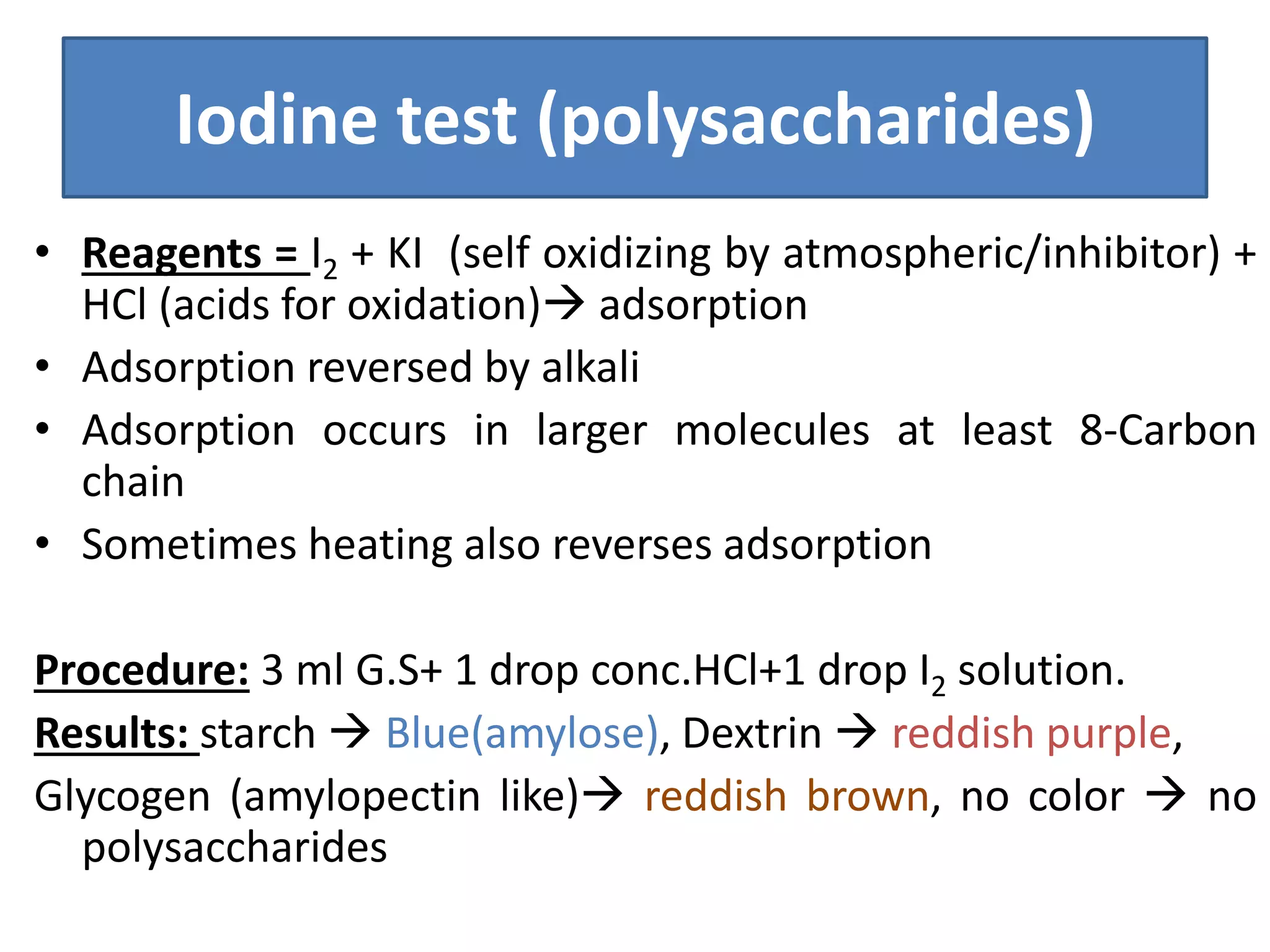Iodine test (polysaccharides)
• Reagents = I2 + KI (self oxidizing by atmospheric/inhibitor) +
HCl (acids for oxidation) adsorption
• Adsorption reversed by alkali
• Adsorption occurs in larger molecules at least 8-Carbon
chain
• Sometimes heating also reverses adsorption
Procedure: 3 ml G.S+ 1 drop conc.HCl+1 drop I2 solution.
Results: starch  Blue(amylose), Dextrin  reddish purple,
Glycogen (amylopectin like) reddish brown, no color  no
polysaccharides
 