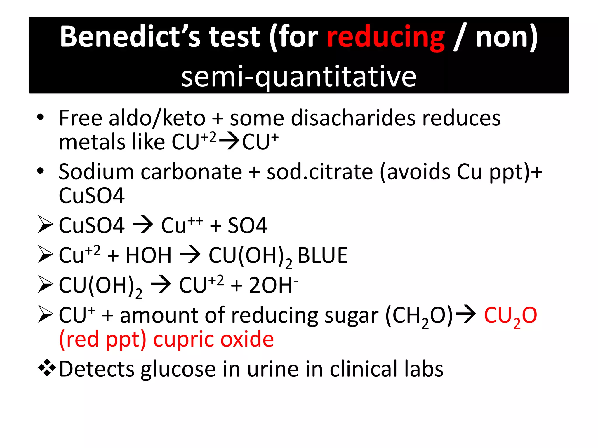 Benedict’s test (for reducing / non)
semi-quantitative
• Free aldo/keto + some disacharides reduces
metals like CU+2CU+
• Sodium carbonate + sod.citrate (avoids Cu ppt)+
CuSO4
CuSO4  Cu++ + SO4
Cu+2 + HOH  CU(OH)2 BLUE
CU(OH)2  CU+2 + 2OH-
CU+ + amount of reducing sugar (CH2O) CU2O
(red ppt) cupric oxide
Detects glucose in urine in clinical labs
 