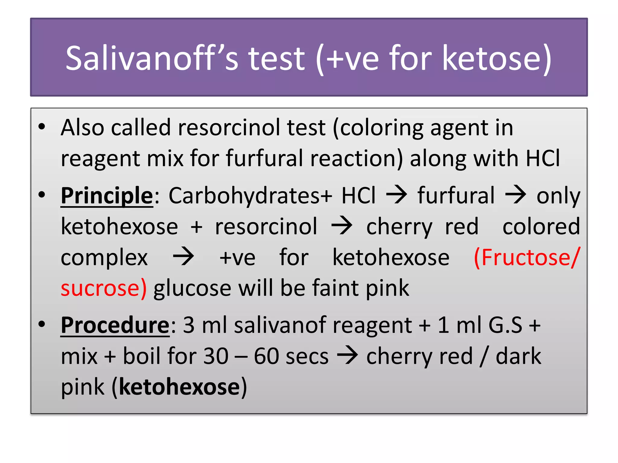 Salivanoff’s test (+ve for ketose)
• Also called resorcinol test (coloring agent in
reagent mix for furfural reaction) along with HCl
• Principle: Carbohydrates+ HCl  furfural  only
ketohexose + resorcinol  cherry red colored
complex  +ve for ketohexose (Fructose/
sucrose) glucose will be faint pink
• Procedure: 3 ml salivanof reagent + 1 ml G.S +
mix + boil for 30 – 60 secs  cherry red / dark
pink (ketohexose)
 