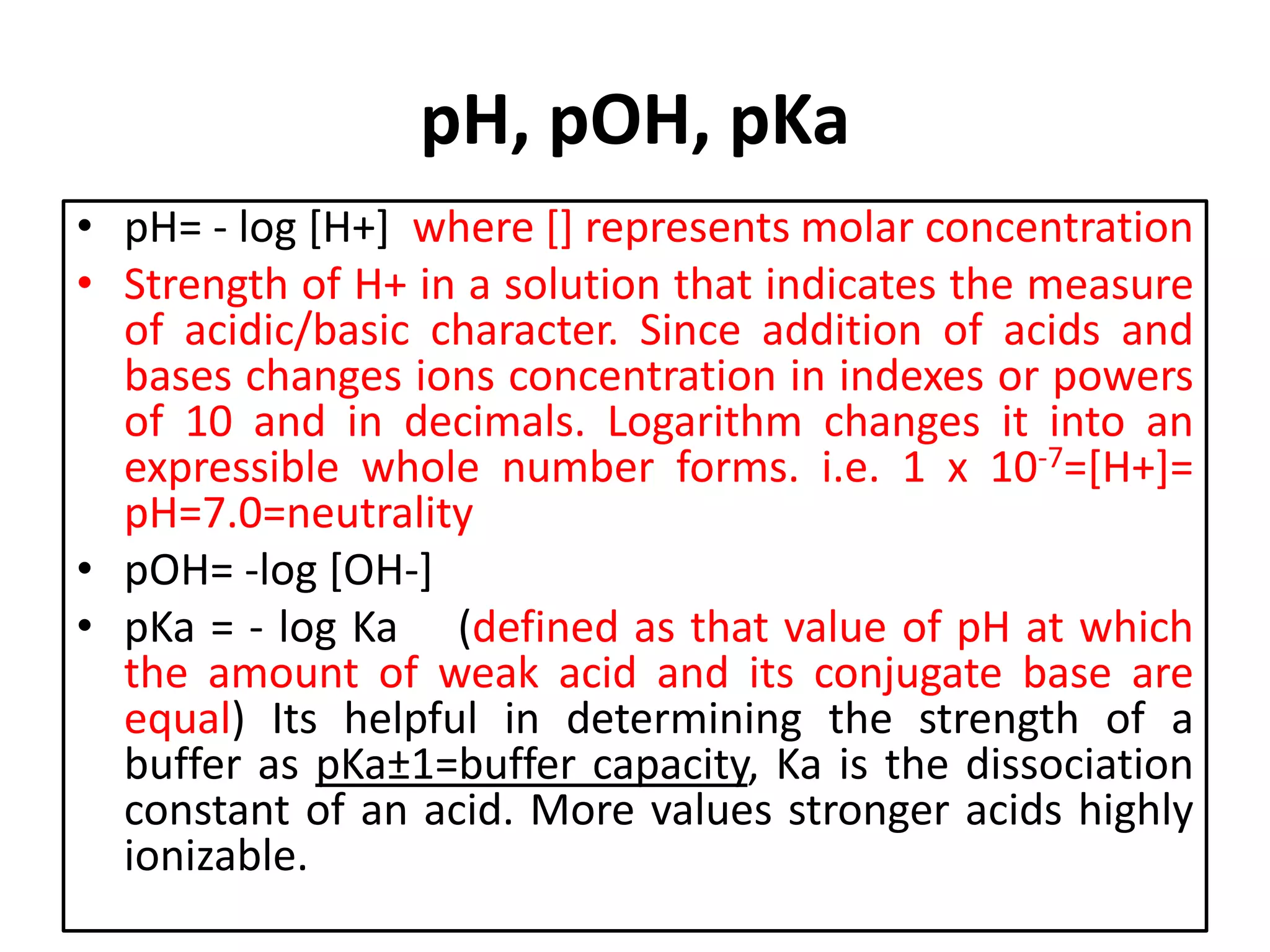 pH, pOH, pKa
• pH= - log [H+] where [] represents molar concentration
• Strength of H+ in a solution that indicates the measure
of acidic/basic character. Since addition of acids and
bases changes ions concentration in indexes or powers
of 10 and in decimals. Logarithm changes it into an
expressible whole number forms. i.e. 1 x 10-7=[H+]=
pH=7.0=neutrality
• pOH= -log [OH-]
• pKa = - log Ka (defined as that value of pH at which
the amount of weak acid and its conjugate base are
equal) Its helpful in determining the strength of a
buffer as pKa±1=buffer capacity, Ka is the dissociation
constant of an acid. More values stronger acids highly
ionizable.
 