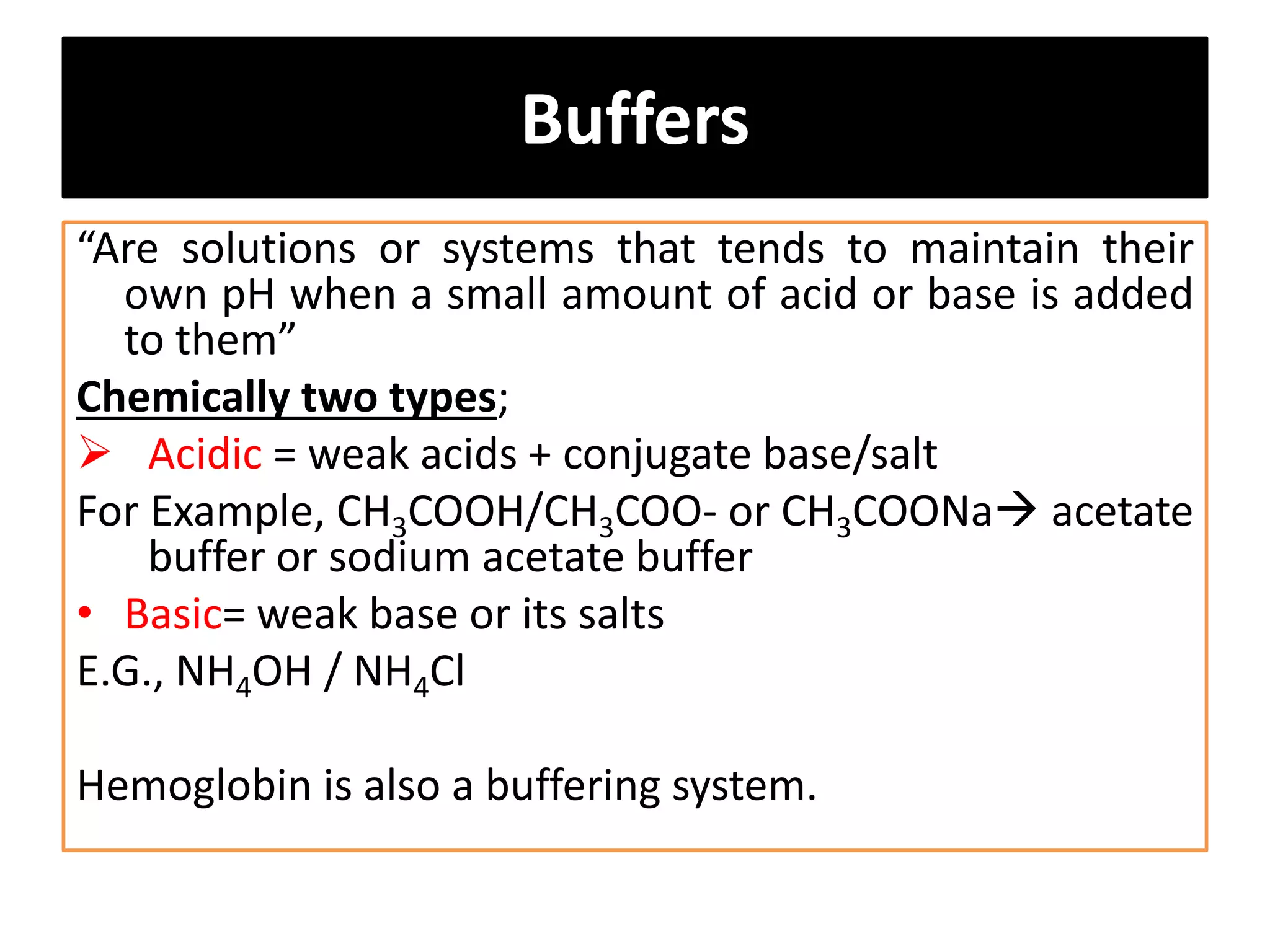 Buffers
“Are solutions or systems that tends to maintain their
own pH when a small amount of acid or base is added
to them”
Chemically two types;
 Acidic = weak acids + conjugate base/salt
For Example, CH3COOH/CH3COO- or CH3COONa acetate
buffer or sodium acetate buffer
• Basic= weak base or its salts
E.G., NH4OH / NH4Cl
Hemoglobin is also a buffering system.
 