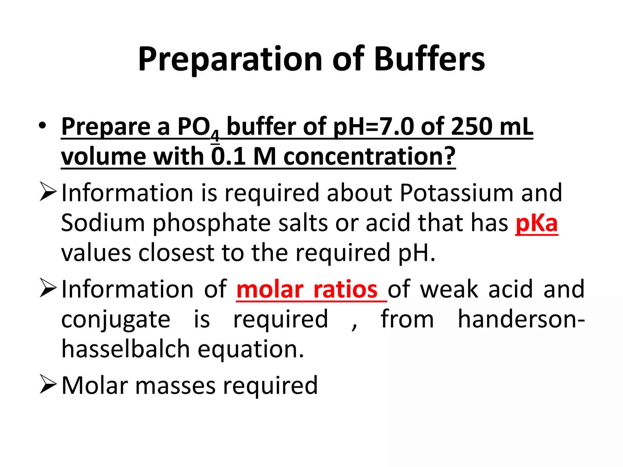 Preparation of Buffers
• Prepare a PO4 buffer of pH=7.0 of 250 mL
volume with 0.1 M concentration?
Information is required about Potassium and
Sodium phosphate salts or acid that has pKa
values closest to the required pH.
Information of molar ratios of weak acid and
conjugate is required , from handerson-
hasselbalch equation.
Molar masses required
 