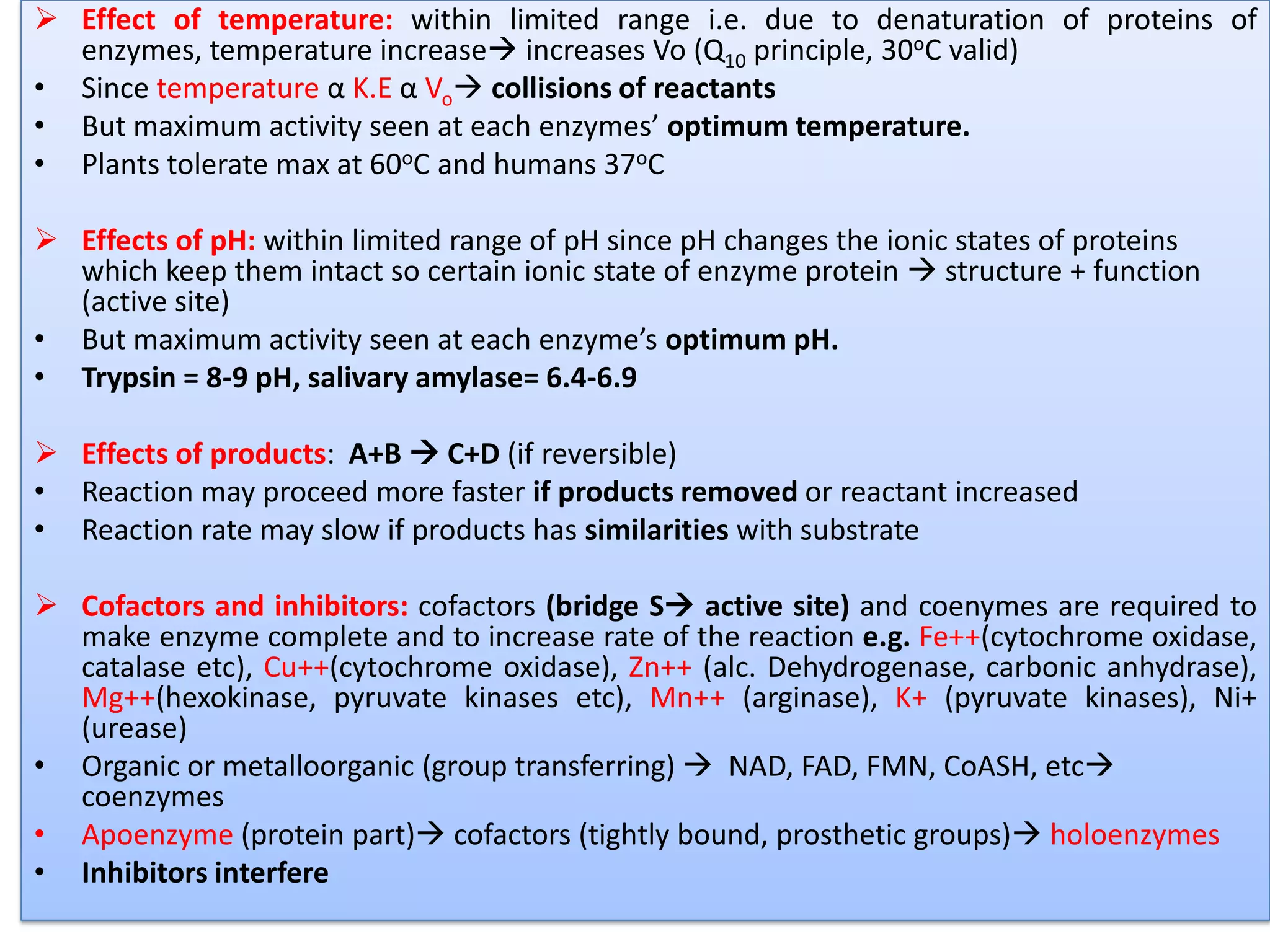  Effect of temperature: within limited range i.e. due to denaturation of proteins of
enzymes, temperature increase increases Vo (Q10 principle, 30oC valid)
• Since temperature α K.E α Vo collisions of reactants
• But maximum activity seen at each enzymes’ optimum temperature.
• Plants tolerate max at 60oC and humans 37oC
 Effects of pH: within limited range of pH since pH changes the ionic states of proteins
which keep them intact so certain ionic state of enzyme protein  structure + function
(active site)
• But maximum activity seen at each enzyme’s optimum pH.
• Trypsin = 8-9 pH, salivary amylase= 6.4-6.9
 Effects of products: A+B  C+D (if reversible)
• Reaction may proceed more faster if products removed or reactant increased
• Reaction rate may slow if products has similarities with substrate
 Cofactors and inhibitors: cofactors (bridge S active site) and coenymes are required to
make enzyme complete and to increase rate of the reaction e.g. Fe++(cytochrome oxidase,
catalase etc), Cu++(cytochrome oxidase), Zn++ (alc. Dehydrogenase, carbonic anhydrase),
Mg++(hexokinase, pyruvate kinases etc), Mn++ (arginase), K+ (pyruvate kinases), Ni+
(urease)
• Organic or metalloorganic (group transferring)  NAD, FAD, FMN, CoASH, etc
coenzymes
• Apoenzyme (protein part) cofactors (tightly bound, prosthetic groups) holoenzymes
• Inhibitors interfere
 