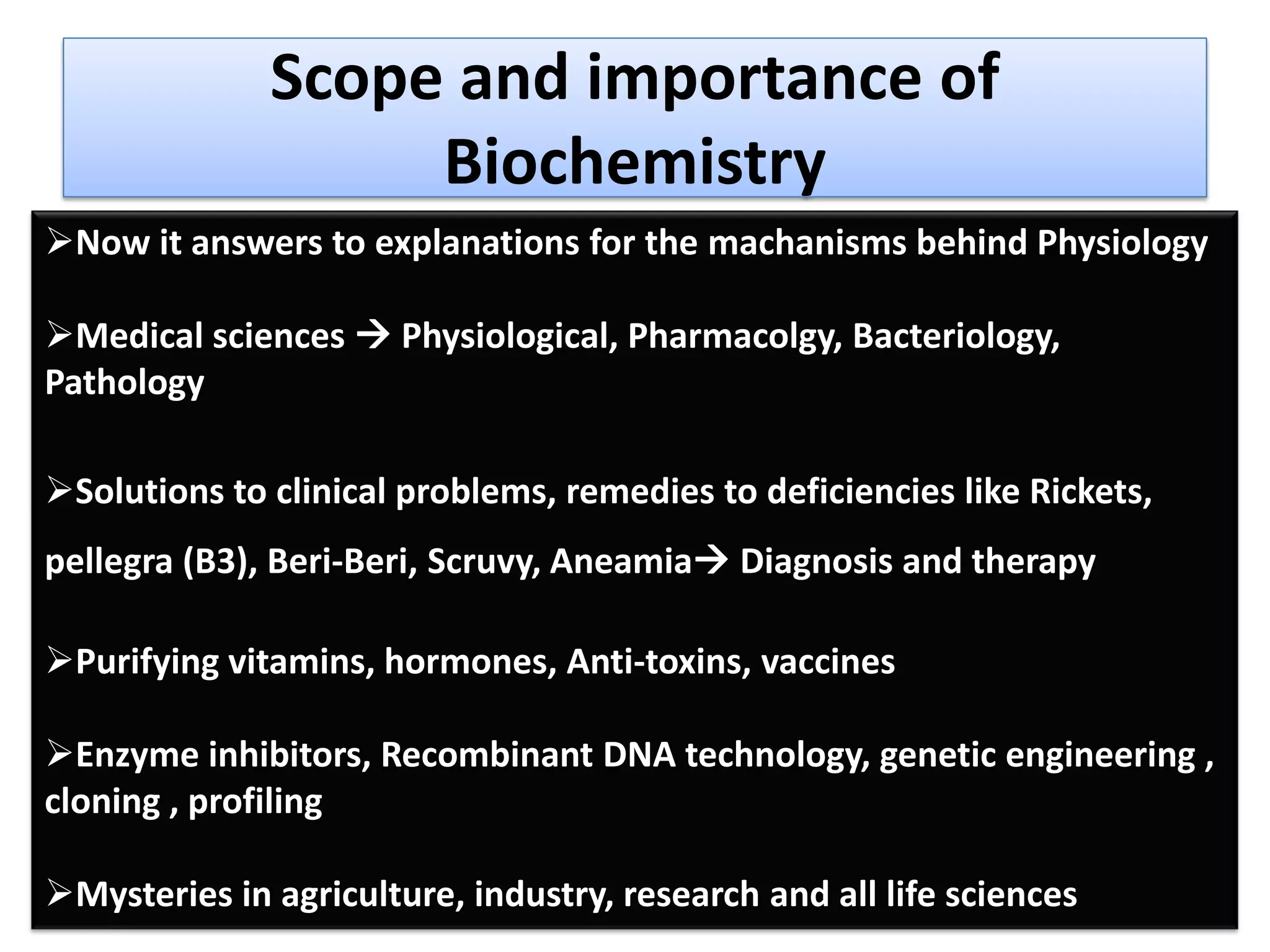 Scope and importance of
Biochemistry
Now it answers to explanations for the machanisms behind Physiology
Medical sciences  Physiological, Pharmacolgy, Bacteriology,
Pathology
Solutions to clinical problems, remedies to deficiencies like Rickets,
pellegra (B3), Beri-Beri, Scruvy, Aneamia Diagnosis and therapy
Purifying vitamins, hormones, Anti-toxins, vaccines
Enzyme inhibitors, Recombinant DNA technology, genetic engineering ,
cloning , profiling
Mysteries in agriculture, industry, research and all life sciences
 