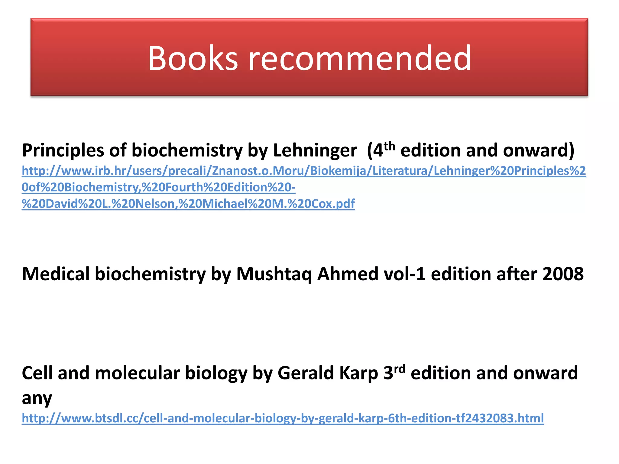 Books recommended
Principles of biochemistry by Lehninger (4th edition and onward)
http://www.irb.hr/users/precali/Znanost.o.Moru/Biokemija/Literatura/Lehninger%20Principles%2
0of%20Biochemistry,%20Fourth%20Edition%20-
%20David%20L.%20Nelson,%20Michael%20M.%20Cox.pdf
Medical biochemistry by Mushtaq Ahmed vol-1 edition after 2008
Cell and molecular biology by Gerald Karp 3rd edition and onward
any
http://www.btsdl.cc/cell-and-molecular-biology-by-gerald-karp-6th-edition-tf2432083.html
 