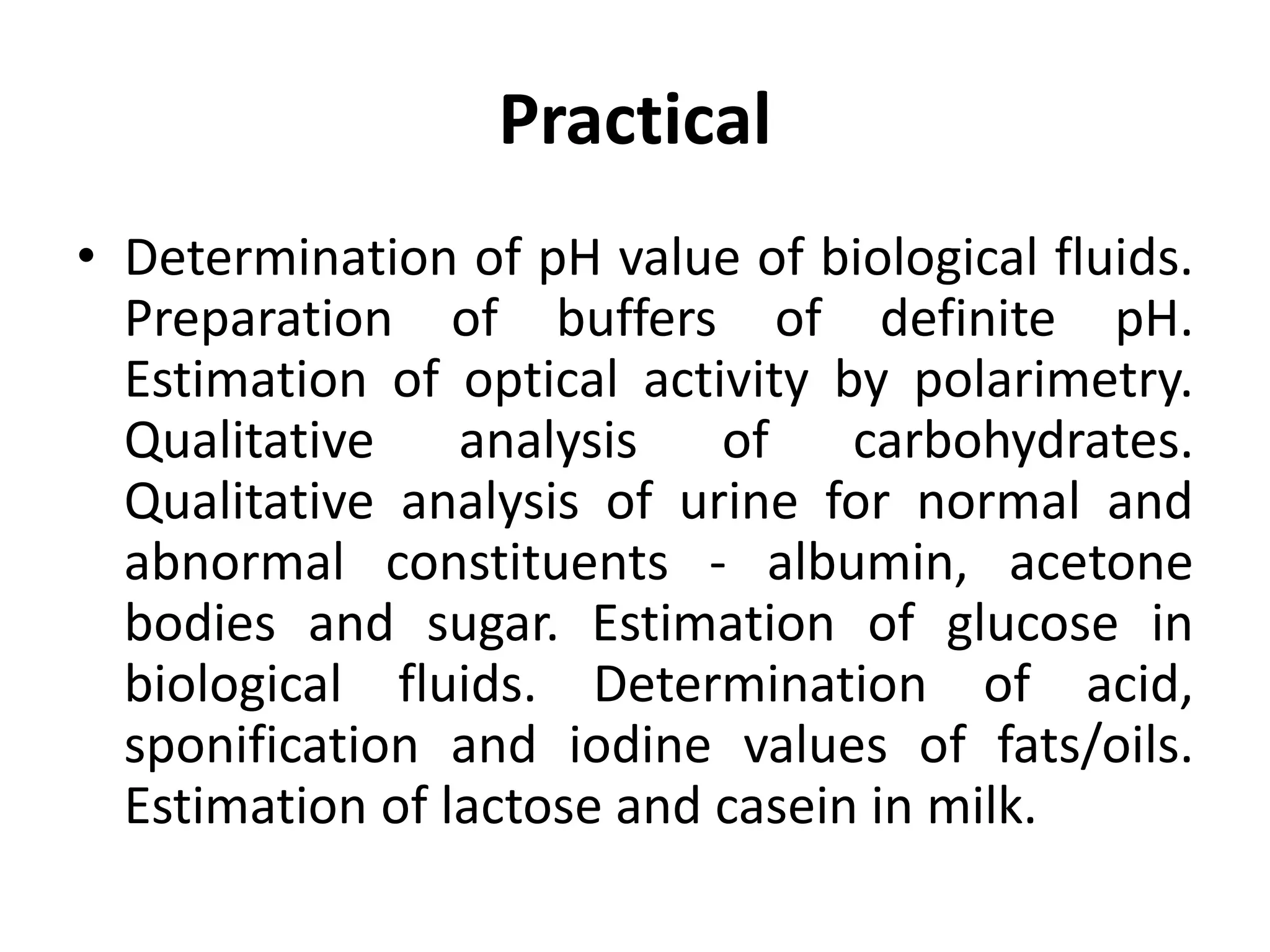 Practical
• Determination of pH value of biological fluids.
Preparation of buffers of definite pH.
Estimation of optical activity by polarimetry.
Qualitative analysis of carbohydrates.
Qualitative analysis of urine for normal and
abnormal constituents - albumin, acetone
bodies and sugar. Estimation of glucose in
biological fluids. Determination of acid,
sponification and iodine values of fats/oils.
Estimation of lactose and casein in milk.
 