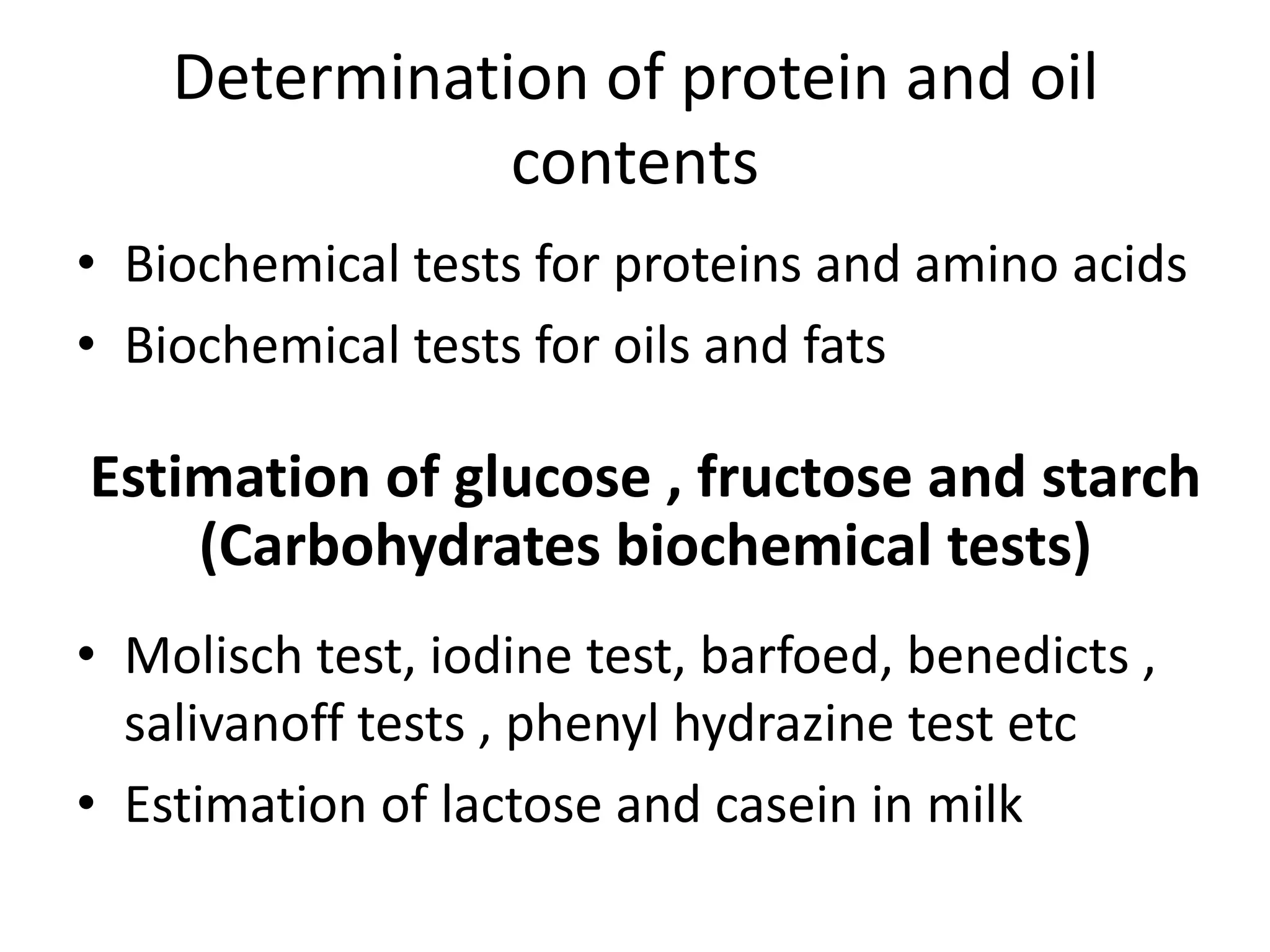 Determination of protein and oil
contents
• Biochemical tests for proteins and amino acids
• Biochemical tests for oils and fats
Estimation of glucose , fructose and starch
(Carbohydrates biochemical tests)
• Molisch test, iodine test, barfoed, benedicts ,
salivanoff tests , phenyl hydrazine test etc
• Estimation of lactose and casein in milk
 