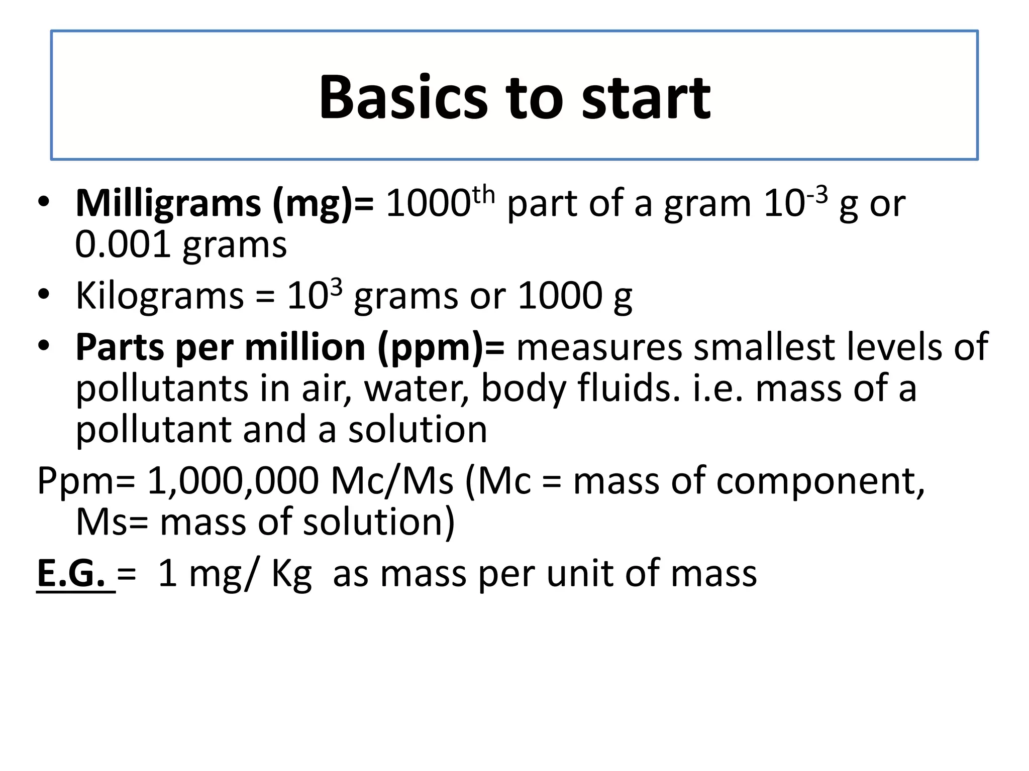 Basics to start
• Milligrams (mg)= 1000th part of a gram 10-3 g or
0.001 grams
• Kilograms = 103 grams or 1000 g
• Parts per million (ppm)= measures smallest levels of
pollutants in air, water, body fluids. i.e. mass of a
pollutant and a solution
Ppm= 1,000,000 Mc/Ms (Mc = mass of component,
Ms= mass of solution)
E.G. = 1 mg/ Kg as mass per unit of mass
 