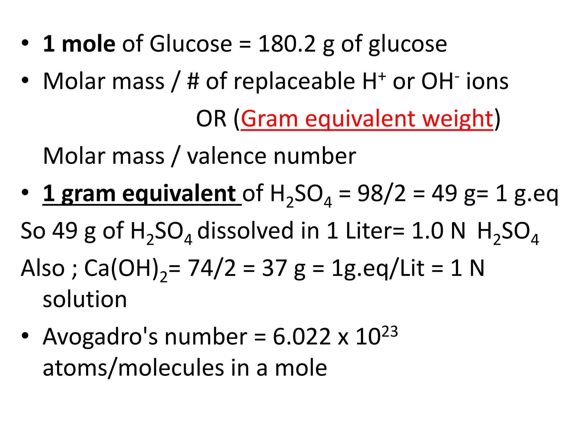 • 1 mole of Glucose = 180.2 g of glucose
• Molar mass / # of replaceable H+ or OH- ions
OR (Gram equivalent weight)
Molar mass / valence number
• 1 gram equivalent of H2SO4 = 98/2 = 49 g= 1 g.eq
So 49 g of H2SO4 dissolved in 1 Liter= 1.0 N H2SO4
Also ; Ca(OH)2= 74/2 = 37 g = 1g.eq/Lit = 1 N
solution
• Avogadro's number = 6.022 x 1023
atoms/molecules in a mole
 