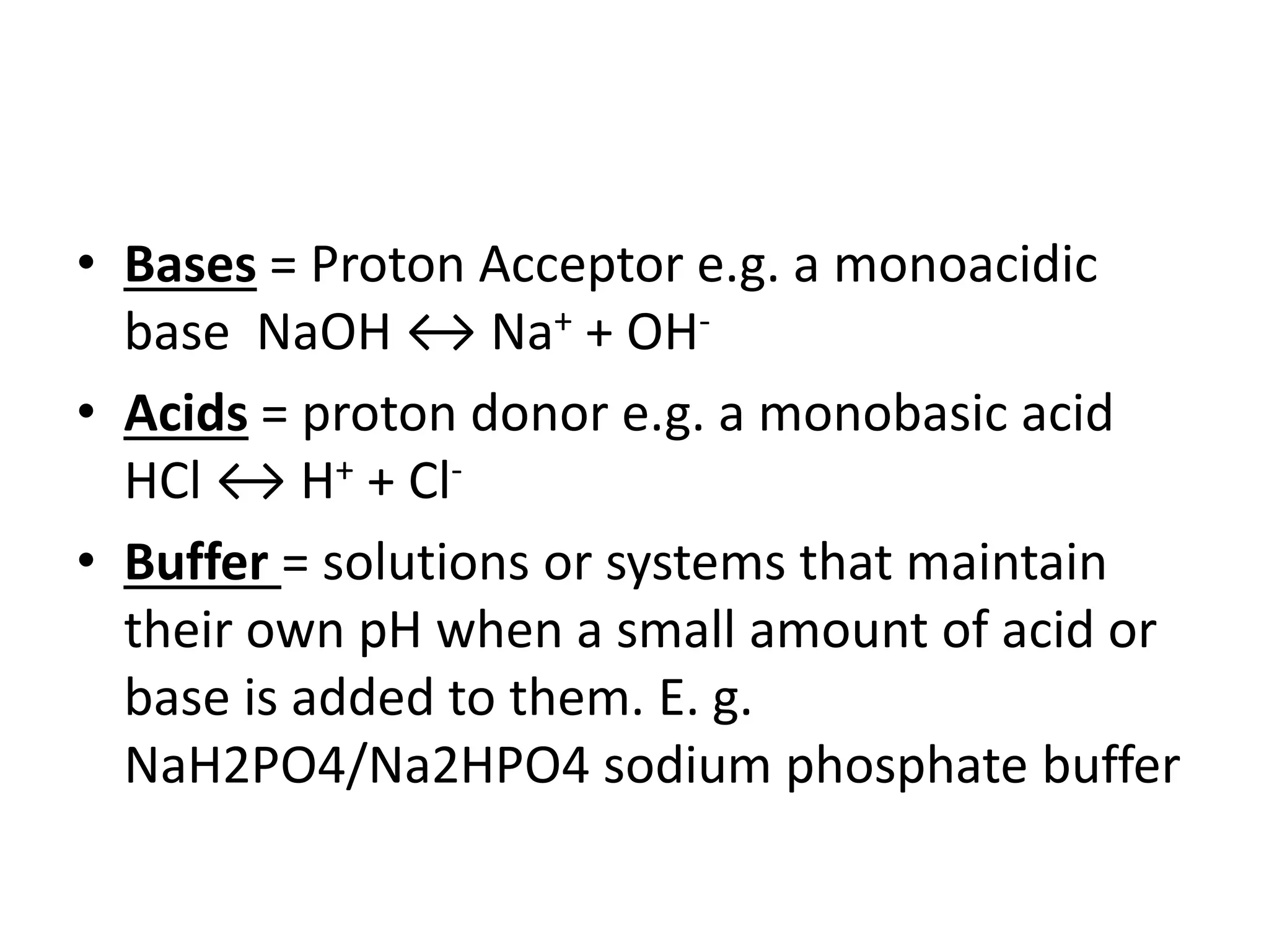 • Bases = Proton Acceptor e.g. a monoacidic
base NaOH ↔ Na+ + OH-
• Acids = proton donor e.g. a monobasic acid
HCl ↔ H+ + Cl-
• Buffer = solutions or systems that maintain
their own pH when a small amount of acid or
base is added to them. E. g.
NaH2PO4/Na2HPO4 sodium phosphate buffer
 