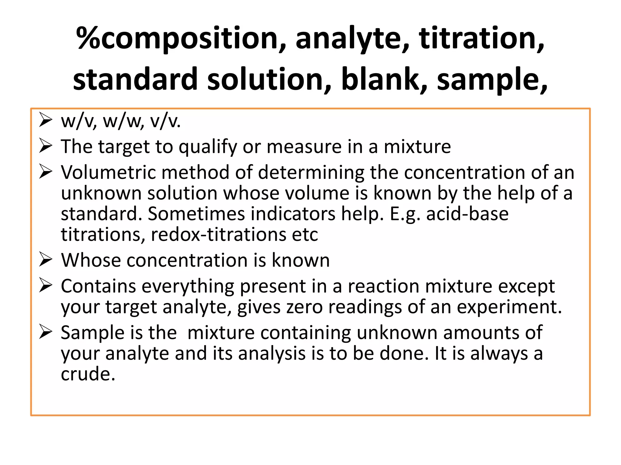 %composition, analyte, titration,
standard solution, blank, sample,
 w/v, w/w, v/v.
 The target to qualify or measure in a mixture
 Volumetric method of determining the concentration of an
unknown solution whose volume is known by the help of a
standard. Sometimes indicators help. E.g. acid-base
titrations, redox-titrations etc
 Whose concentration is known
 Contains everything present in a reaction mixture except
your target analyte, gives zero readings of an experiment.
 Sample is the mixture containing unknown amounts of
your analyte and its analysis is to be done. It is always a
crude.
 