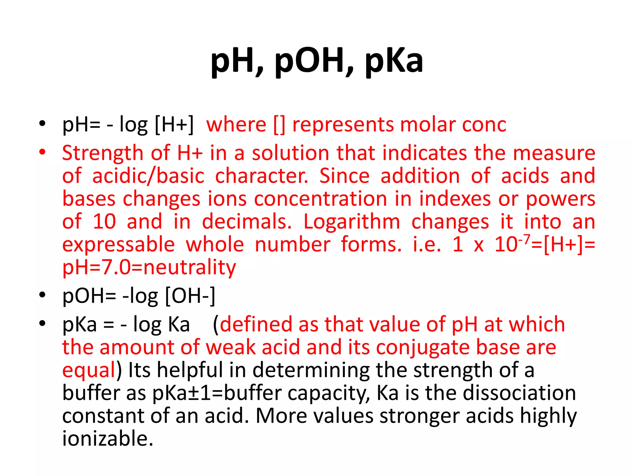 pH, pOH, pKa
• pH= - log [H+] where [] represents molar conc
• Strength of H+ in a solution that indicates the measure
of acidic/basic character. Since addition of acids and
bases changes ions concentration in indexes or powers
of 10 and in decimals. Logarithm changes it into an
expressable whole number forms. i.e. 1 x 10-7=[H+]=
pH=7.0=neutrality
• pOH= -log [OH-]
• pKa = - log Ka (defined as that value of pH at which
the amount of weak acid and its conjugate base are
equal) Its helpful in determining the strength of a
buffer as pKa±1=buffer capacity, Ka is the dissociation
constant of an acid. More values stronger acids highly
ionizable.
 