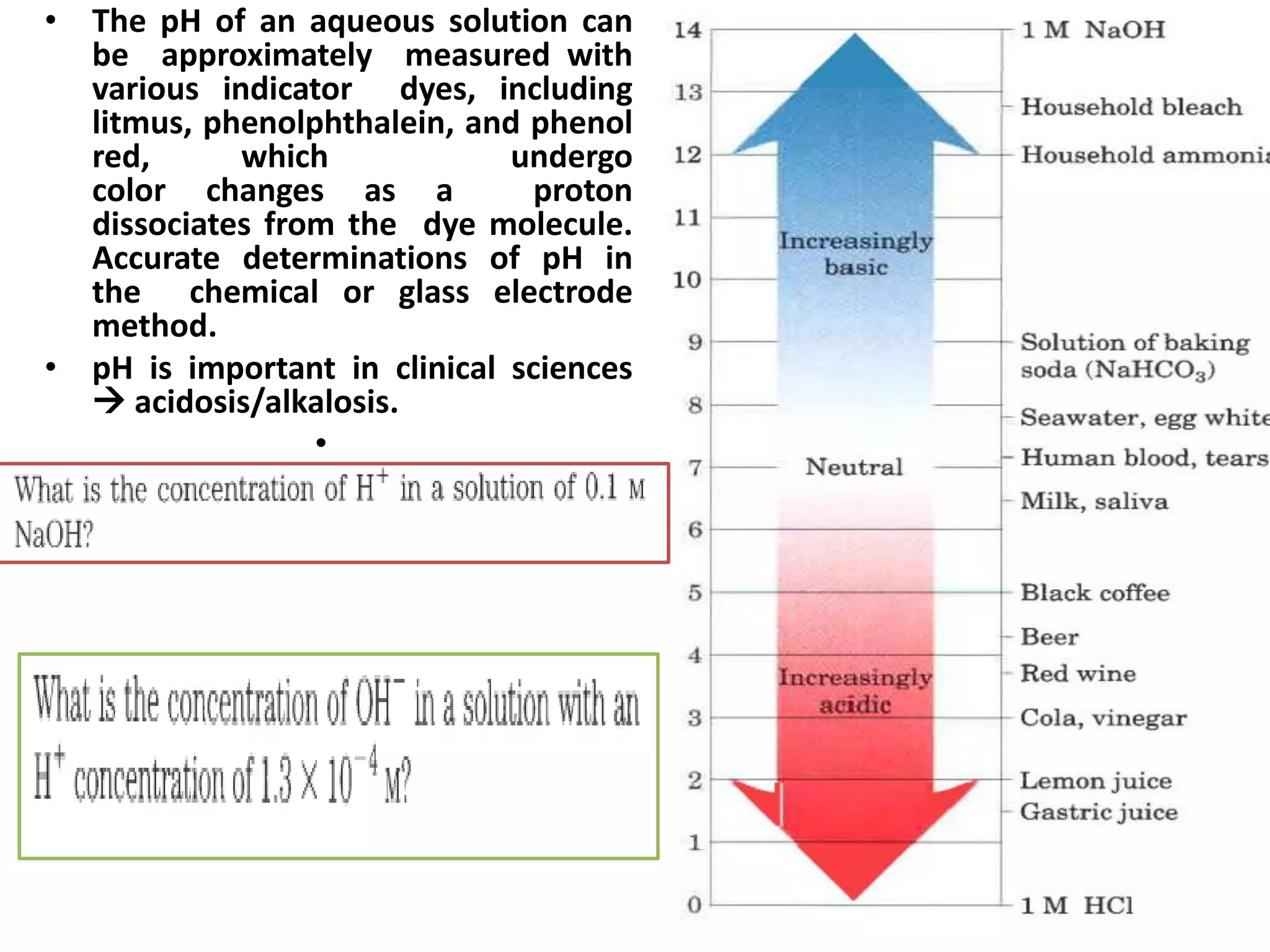 • The pH of an aqueous solution can
be approximately measured with
various indicator dyes, including
litmus, phenolphthalein, and phenol
red, which undergo
color changes as a proton
dissociates from the dye molecule.
Accurate determinations of pH in
the chemical or glass electrode
method.
• pH is important in clinical sciences
 acidosis/alkalosis.
•
 