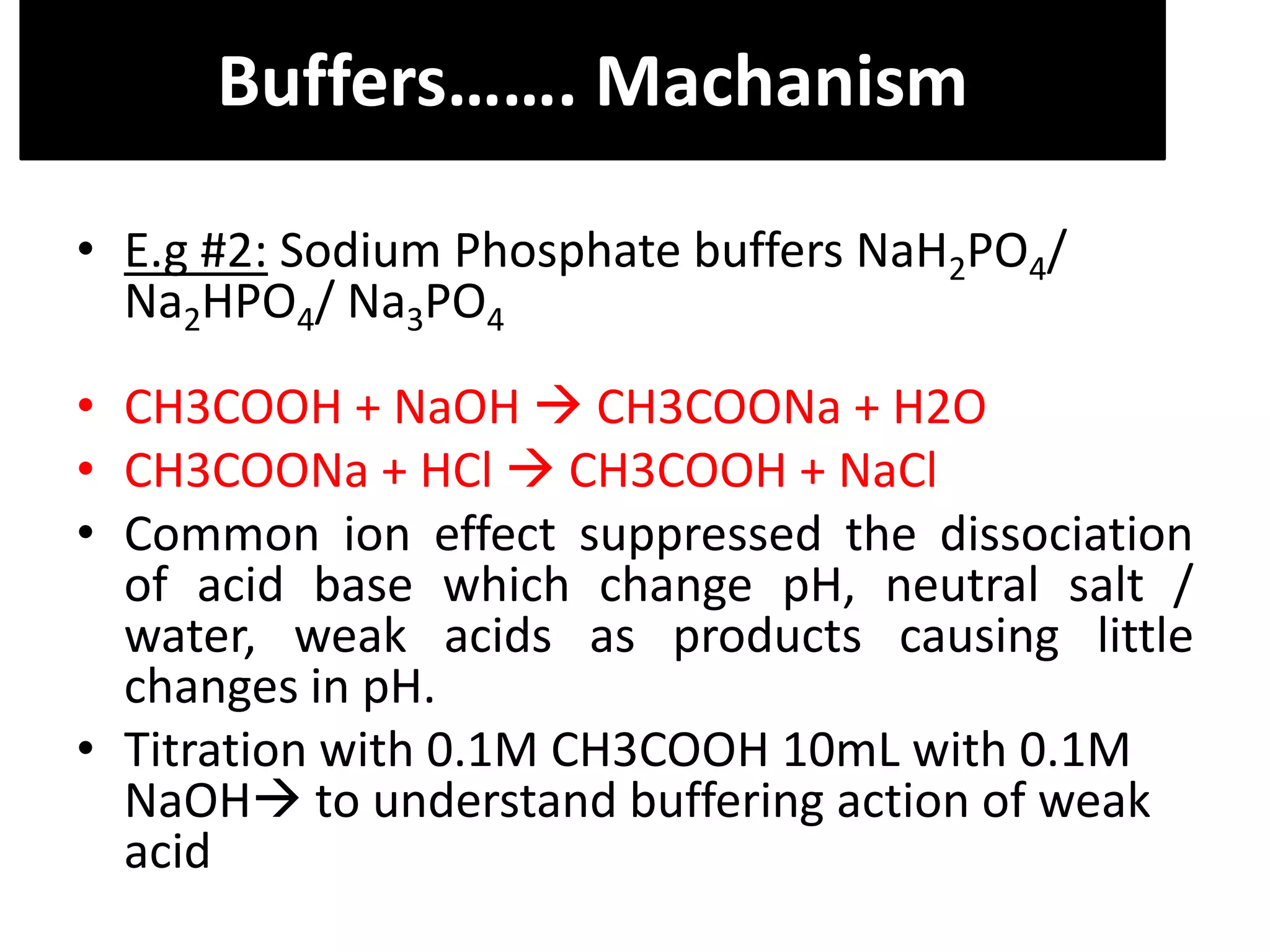 • E.g #2: Sodium Phosphate buffers NaH2PO4/
Na2HPO4/ Na3PO4
• CH3COOH + NaOH  CH3COONa + H2O
• CH3COONa + HCl  CH3COOH + NaCl
• Common ion effect suppressed the dissociation
of acid base which change pH, neutral salt /
water, weak acids as products causing little
changes in pH.
• Titration with 0.1M CH3COOH 10mL with 0.1M
NaOH to understand buffering action of weak
acid
Buffers……. Machanism
 