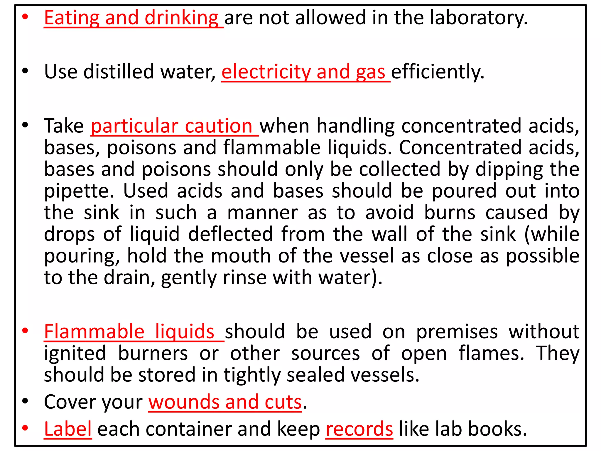 • Eating and drinking are not allowed in the laboratory.
• Use distilled water, electricity and gas efficiently.
• Take particular caution when handling concentrated acids,
bases, poisons and flammable liquids. Concentrated acids,
bases and poisons should only be collected by dipping the
pipette. Used acids and bases should be poured out into
the sink in such a manner as to avoid burns caused by
drops of liquid deflected from the wall of the sink (while
pouring, hold the mouth of the vessel as close as possible
to the drain, gently rinse with water).
• Flammable liquids should be used on premises without
ignited burners or other sources of open flames. They
should be stored in tightly sealed vessels.
• Cover your wounds and cuts.
• Label each container and keep records like lab books.
 