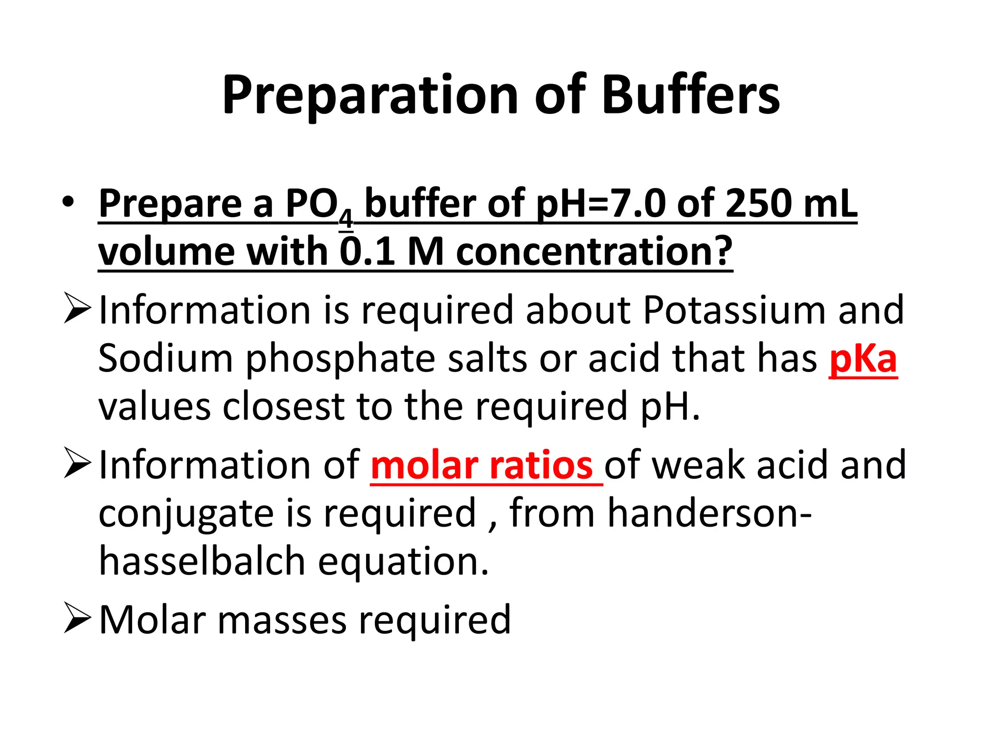 Preparation of Buffers
• Prepare a PO4 buffer of pH=7.0 of 250 mL
volume with 0.1 M concentration?
Information is required about Potassium and
Sodium phosphate salts or acid that has pKa
values closest to the required pH.
Information of molar ratios of weak acid and
conjugate is required , from handerson-
hasselbalch equation.
Molar masses required
 