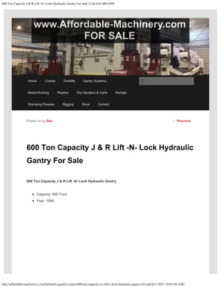 600 Ton Capacity J & R Lift -N- Lock Hydraulic Gantry For Sale | Call 616-200-4308
http://affordable-machinery.com/hydraulic-gantry-cranes/600-ton-capacity-j-r-lift-n-lock-hydraulic-gantry-for-sale/[6/1/2017 10:03:48 AM]
600 Ton Capacity J & R Lift -N- Lock Hydraulic
Gantry For Sale
600 Ton Capacity J & R Lift -N- Lock Hydraulic Gantry
Capacity: 600 Tons
Year: 1994
Posted on by Dev ← Previous
Home Cranes Forklifts Gantry Systems
Metal-Working Plastics Die Handlers & Carts Rentals
Stamping Presses Rigging Store Contact
Search
 