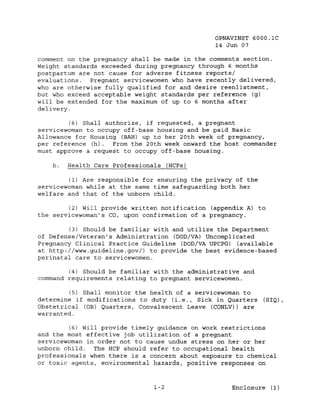 OPNAVINST 6000.1C
                                                14 Jun 07

comment on the pregnancy shall be made in the comments section.
Weight standards exceeded during pregnancy through 6 months
postpartum are not cause for adverse fitness reports/
evaluations.  Pregnant servicewomen who have recently delivered,
who are otherwise fully qualified for and desire reenlistment,
but who exceed acceptable weight standards per reference (g)
will be extended for the maximum of up to 6 months after
delivery.

         (6) Shall authorize, if requested, a pregnant
servicewoman to occupy off-base housing and be paid Basic
Allowance for Housing (BAH) up to her 20th week of pregnancy,
per reference (h).   From the 20th week onward the host commander
must approve a request to occupy off-base housing.

    b.   Health Care Professionals (HCPs)

         (1) Are responsible for ensuring the privacy of the
servicewoman while at the same time safeguarding both her
welfare and that of the unborn child.

         (2) Will provide written notification (appendix A) to
the servicewoman's CO, upon confirmation of a pregnancy.

          (3) Should be familiar with and utilize the Department
of Defense/Veteran's Administration (DOD/VA) Uncomplicated
Pregnancy Clinical Practice Guideline (DOD/VA UPCPG) (available
at http://www.guideline.gov/) to provide the best evidence-based
perinatal care to servicewomen.

        (4) Should be familiar with the administrative and
command requirements relating to pregnant servicewomen.

         (5) Shall monitor the health of a servicewoman to
determine if modifications to duty (i.e., Sick in Quarters     (SIQ) ,
Obstetrical (OB) Quarters, Convalescent Leave (CONLV)) are
warranted.

         (6) will provide timely guidance on work restrictions
and the most effective job utilization of a pregnant
servicewoman in order not to cause undue stress on her or her
unborn child.   The HCP should refer to occupational health
professionals when there is a concern about exposure to chemical
or toxic agents, environmental hazards, positive responses on



                                1-2                  Enclosure (1)
 