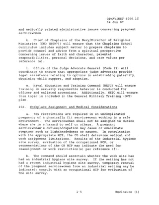 OPNAVINST 6000.1C
                                                14 Jun 07

and medically related administrative issues concerning pregnant
servicewomen.

     k.  Chief of Chaplains of the Navy/Director of Religious
Ministries (CNO (N097)) will ensure that the Chaplains School
curriculum includes subject matter to prepare chaplains to
provide counsel and advice from a spiritual perspective
concerning issues of faith and character, parental
responsibilities, personal decisions, and care values per
reference (a).

    1. Office of the Judge Advocate General (Code 13) will
coordinate to ensure that appropriate judge advocates provide
legal assistance relating to options in establishing paternity,
obtaining child support, and adoption.

    m. Naval Education and Training Command (NETC) will ensure
training in sexually responsible behavior is conducted for
officer and enlisted accessions. Additionally, NETC will ensure
this topic is included in the General Military Training (GMT)
plan.

102.   Workplace Assignment and Medical Considerations

    a.   Few restrictions are required in an uncomplicated
pregnancy of a physically fit servicewoman working in a safe
environment. The servicewoman shall not be assigned to duties
where she is a hazard to self or others. A pregnant
servicewoman's duties/occupation may cause or exacerbate
symptoms such as lightheadedness or nausea.   In consultation
with the appropriate HCP, the CO shall determine medical and
work assignment limitations. Results of the industrial hygiene
site survey, evaluation of the occupational HCP, or
recommendations of the OB HCP may indicate the need for
reassignment or work restriction(s) per reference (f).

    b.  The command should ascertain whether the work site has
had an industrial hygiene site survey.  If the setting has not
had a recent industrial hygiene site survey, temporary removal
of the pregnant servicewoman from an industrial setting may be
indicated; consult with an occupational HCP for evaluation of
the site survey.




                                1-5                  Enclosure (1)
 