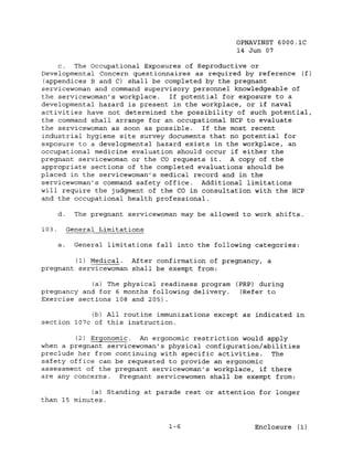 OPNAVINST 6000.1C
                                                     14 Jun 07

     c. The Occupational Exposures of Reproductive or
Developmental Concern questionnaires as required by reference (f)
 (appendices B and C) shall be completed by the pregnant
servicewoman and command supervisory personnel knowledgeable of
the servicewoman's workplace.   If potential for exposure to a
developmental hazard is present in the workplace, or if naval
activities have not determined the possibility of such potential,
the command shall arrange for an occupational HCP to evaluate
the servicewoman as soon as possible.   If the most recent
industrial hygiene site survey documents that no potential for
exposure to a developmental hazard exists in the workplace, an
occupational medicine evaluation should occur if either the
pregnant servicewoman or the CO requests it. A copy of the
appropriate sections of the completed evaluations should be
placed in the servicewoman's medical record and in the
servicewoman's command safety office. Additional limitations
will require the judgment of the CO in consultation with the HCP
and the occupational health professional.

       d.     The pregnant servicewoman may be allowed to work shifts.

103.        General Limitations

       a.     General limitations fall into the following categories:

        (1) Medical. After confirmation of pregnancy, a
pregnant servicewoman shall be exempt from:

            (a) The physical readiness program (PRP) during
pregnancy and for 6 months following delivery.  (Refer to
Exercise sections 108 and 205) .

            (b) All routine immunizations except as indicated in
section 107c of this instruction.

        (2) Ergonomic.  An ergonomic restriction would apply
when a pregnant servicewoman's physical configuration/abilities
preclude her from continuing with specific activities. The
safety office can be requested to provide an ergonomic
assessment of the pregnant servicewoman's workplace, if there
are any concerns.  Pregnant servicewomen shall be exempt from:

            (a) Standing at parade rest or attention for longer
than 15 minutes.


                                     1-6                  Enclosure (1)
 