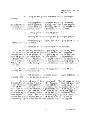OPNAVINST 6000.1C
                                                   14 Jun 07

            (b) Lying in the prone position for a prolonged
period.

             (c) Participating in weapons training, swimming
qualifications, drown-proofing, diving, and any other physical
training requirements that may adversely affect the health of
the servicewoman/fetus (refer to Exercise, section 108) .

            (d) Lifting greater than 25 pounds.

            (e) Working   ~n   one position for prolonged periods.

            (f) Performing prolonged work at heights (such as on
ladders and step stools) .

            (g) Exposure to excessive heat or vibration.

     b. An OB HCP may recommend light duty to the CO any time
that it ~s determined to be medically necessary.  Pregnant
servicewomen may be placed in a light duty status at the 36th
week of pregnancy until term, unless clinical circumstances
indicate otherwise. Additionally, light duty may be prescribed
for a maximum of 2 weeks for those servicewomen having completed
CONLV, who are ready to report to the command, but can work only
part-time.

    c.  During the last 3 months of pregnancy (weeks 28 and
beyond) the servicewoman shall be:

        (1) Allowed to rest 20 minutes every 4 hours (sitting in
a chair with feet up is acceptable) .

         (2) Limited to a 40-hour work-week. The 40 hours may be
distributed among any 7-day period.   Pregnancy does not preclude
watch standing responsibilities, but all hours shall count as
part of the 40 hour per week limitation.   In instances where the
unit work week/watch standing requirements exceed 40 hours, the
CO, in consultation with the HCP, must be informed and approve,
on a case by case basis, extension of the servicewoman's work
week beyond 40 hours. The servicewoman may request a waiver to
extend her hours beyond the stated 40 hour week, if she is
physically capable and her OB HCP concurs with the request.




                                   1-7                  Enclosure (1)
 