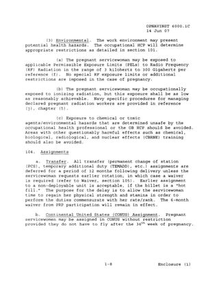 OPNAVINST 6000.1C
                                                 14 Jun 07

        (3) Environmental. The work environment may present
potential health hazards.  The occupational HCP will determine
appropriate restrictions as detailed in section 101.

             (a) The pregnant servicewoman may be exposed to
applicable Permissible Exposure Limits (PELs) to Radio Frequency
(RF) Radiation in the range of 3 kilohertz to 300 Gigahertz per
reference (f). No special RF exposure limits or additional
restrictions are imposed in the case of pregnancy.

             (b) The pregnant servicewoman may be occupationally
exposed to ionizing radiation, but this exposure shall be as low
as reasonably achievable. Navy specific procedures for managing
declared pregnant radiation workers are provided in reference
(j), chapter (5).

             (c) Exposure to chemical or toxic
agents/environmental hazards that are determined unsafe by the
occupational health professional or the OB HCP should be avoided.
Areas with other questionably harmful effects such as chemical,
biological, radiological, and nuclear effects (CBRNE) training
should also be avoided.

104.   Assignments

     a.  Transfer. All transfer (permanent change of station
(PCS) , temporary additional duty (TEMADD), etc.) assignments are
deferred for a period of 12 months following delivery unless the
servicewoman requests earlier rotation, in which case a waiver
is required (refer to Waiver, section 105). Earlier assignment
to a non-deployable unit is acceptable. if the billet is a "hot
fill." The purpose for the delay is to allow the servicewoman
time to regain her physical strength and stamina in order to
perform the duties commensurate with her rate/rank. The 6-month
waiver from PRP participation will remain in effect.

     b.  Continental United States (CONUS) Assignment.   Pregnant
servicewomen may be assigned in CONUS without restriction
provided they do not have to fly after the 36 t h week of pregnancy.




                                1-8                  Enclosure (1)
 
