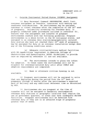 OPNAVINST 6000.1C
                                                 14 Jun 07

    c.   Outside Continental United States (OCONUS) Assignment

         (1) Navy Personnel Command (NAVPERSCOM) shall limit
overseas assignment as feasible, consistent with manning and
readiness considerations. No servicewoman may be assigned
overseas or travel overseas after the completion of the 28 t h week
of pregnancy.   Suitability screening for overseas duty, if
properly conducted under procedures outlined in reference (k),
ensures that the assignment and transfer of pregnant
servicewomen conform with the following guideline: Pregnant
servicewomen in a shore billet in the 48 contiguous states, and
assigned to an overseas duty station/geographically isolated
duty station who have not reached their 28 t h week of pregnancy,
may be assigned for duty at an overseas installation except when
any of the following conditions exist:

            (a)  Adequate civilian/military medical facilities
with OB capabilities (equivalent to American College of
Obstetricians and Gynecologists (ACOG) Guidelines) to provide
care as required by reference (1) are not available.

             (b)   The servicewoman intends to place the infant
for adoption.    In these cases the servicewoman will not be
eligible for overseas/isolated duty until after CONLV and
adoption requirements are completed.

             (c)   Base or alternate civilian housing is not
available.

        (2) Pregnant servicewomen will not be assigned to units
that are deploying during the period from the 20 t h week of
pregnancy through 12 months after the servicewoman's expected
date of delivery and any additional deferment time as determined
by HCP.

         (3) Servicewomen who are pregnant at the time of
transfer will not be assigned to mandatory unaccompanied
overseas duty stations or geographic locations that require the
use of government quarters, or areas that have inadequate OB/GYN
facilities.   Pregnant servicewomen will be deferred from
overseas duty if they are in an advanced stage of pregnancy
greater than 28 weeks.




                                 1-9                  Enclosure (1)
 