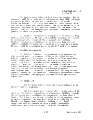 OPNAVINST 6000.1C
                                                     14 Jun 07

         (4) Servicewomen deferred from overseas transfer due to
pregnancy will have their projected rotation date (PRD) adjusted
to remain at their current duty station until 12 months
following delivery.   If conditions exist at their current duty
station which preclude this extension, the servicewomen will be
assigned temporary duty to another command for the same time
period. They will be assigned per the normal sea/shore rotation
pattern at their adjusted PRD.

         (5) Pregnant servicewomen stationed at an overseas duty
station with adequate OB care and available housing (government
or community) will remain at their current duty station.
Pregnant servicewomen stationed at an overseas duty station
without available housing (government or civilian) or adequate
OB care, will be reassigned prior to the 20 t h week of pregnancy.

    e.        Specific Assignments

         (1) Initial Training. Servicewomen with pregnancies
that existed prior to entrance (EPTE) or certified during
initial training (e.g., recruit training or officer candidate
school (OCS)) shall be denied entrance or discharged as
unqualified for military service per reference (d), article
1740-020. When certified as EPTE, the members shall be
discharged without maternity benefits. The initial permanent
duty station has the authority to discharge pregnant
servicewomen when it is medically determined that they became
pregnant during initial training.  Discharged servicewomen shall
not be prohibited from applying for reenlistment per current
directives.

              (2) Shipboard

                  (a) Pregnant servicewomen may remain onboard up to
         th
the 20        week of pregnancy.

             (b) A pregnant servicewoman shall remain onboard if
the time for medical evacuation to a treatment facility capable
of evaluating and stabilizing OB emergencies is less than 6
hours.  The 6-hour rule is not intended to allow pregnant women
to operate routinely at sea, but rather to provide the CO
flexibility during short underway periods (i.e., local
operations such as changes in ship's berth, ammunition
anchorages, and transits to and from local shipyards).


                                     1-10                 Enclosure (1)
 