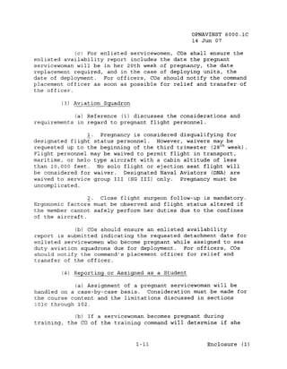 OPNAVINST 6000.1C
                                                 14 Jun 07

             (c) For enlisted servicewomen, cas shall ensure the
enlisted availability report includes the date the pregnant
servicewoman will be in her 20th week of pregnancy, the date
replacement required, and in the case of deploying units, the
date of deployment.   For officers, cas should notify the command
placement officer as soon as possible for relief and transfer of
the officer.

        (3) Aviation Squadron

            (a) Reference (i) discusses the considerations and
requirements in regard to pregnant flight personnel.

                !.  Pregnancy is considered disqualifying for
designated flight status personnel. However, waivers may be
requested up to the beginning of the third trimester (28 t h week)
Flight personnel may be waived to permit flight in transport,
maritime, or helo type aircraft with a cabin altitude of less
than 10,000 feet.  No solo flight or ejection seat flight will
be considered for waiver. Designated Naval Aviators (DNA) are
waived to service group III (SG III) only.  Pregnancy must be
uncomplicated.

                 2. Close flight surgeon follow-up is mandatory.
Ergonomic factors must be observed and flight status altered if
the member cannot safely perform her duties due to the confines
of the aircraft.

             (b) cas should ensure an enlisted availability
report is submitted indicating the requested detachment date for
enlisted servicewomen who become pregnant while assigned to sea
duty aviation squadrons due for deployment.   For officers, cas
should notify the command's placement officer for relief and
transfer of the officer.

        (4) Reporting or Assigned as a Student

             (a) Assignment of a pregnant servicewoman will be
handled on a case-by-case basis.   Consideration must be made for
the course content and the limitations discussed in sections
101c through 102.

             (b) If a servicewoman becomes pregnant during
training, the CO of the training command will determine if she



                                1-11                  Enclosure (1)
 