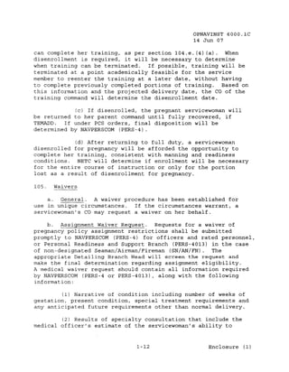 OPNAVINST 6000.1C
                                                14 Jun 07

can complete her training, as per section 104.e. (4) (a)  When
disenrollment is required, it will be necessary to determine
when training can be terminated.  If possible, training will be
terminated at a point academically feasible for the service
member to reenter the training at a later date, without having
to complete previously completed portions of training.   Based on
this information and the projected delivery date, the CO of the
training command will determine the disenrollment date.

            (c) If disenrolled, the pregnant servicewoman will
be returned to her parent command until fully recovered, if
TEMADD.  If under pes orders, final disposition will be
determined by NAVPERseOM (PERS-4).

             (d) After returning to full duty, a servicewoman
disenrolled for pregnancy will be afforded the opportunity to
complete her training, consistent with manning and readiness
conditions.   NETC will determine if enrollment will be necessary
for the entire course of instruction or only for the portion
lost as a result of disenrollment for pregnancy.

105.   Waivers

    a.  General_. A waiver procedure has been established for
use in unique circumstances.  If the circumstances warrant, a
servicewoman's CO may request a waiver on her behalf.

    b. Assignment Waiver Request.    Requests for a waiver of
pregnancy policy assignment restrictions shall be submitted
promptly to NAVPERSeOM (PERS-4) for officers and rated personnel,
or Personal Readiness and Support Branch (PERS-4013) in the case
of non-designated Seaman/Airman/Fireman (SN/AN/FN).  The
appropriate Detailing Branch Head will screen the request and
make the final determination regarding assignment eligibility.
A medical waiver request should contain all information required
by NAVPERSeOM (PERS-4 or PERS-4013), along with the following
information:

         (1) Narrative of condition including number of weeks of
gestation, present condition, special treatment requirements and
any anticipated future requirements other than normal delivery.

        (2) Results of specialty consultation that include the
medical officer's estimate of the servicewoman's ability to


                               1-12                 Enclosure (1)
 