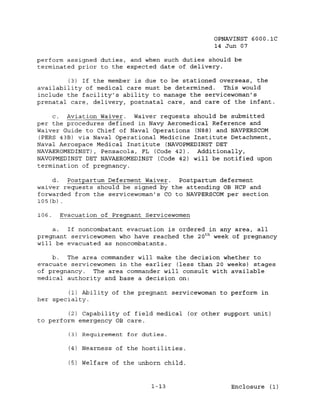 OPNAVINST 6000.1C
                                                 14 Jun 07

perform assigned duties, and when such duties should be
terminated prior to the expected date of delivery.

        (3) If the member is due to be stationed overseas, the
availability of medical care must be determined.   This would
include the facility's ability to manage the servicewoman's
prenatal care, delivery, postnatal care, and care of the infant.

    c. Aviation Waiver. Waiver requests should be submitted
per the procedures defined in Navy Aeromedical Reference and
Waiver Guide to Chief of Naval Operations (N88) and NAVPERSCOM
(PERS 43B) via Naval Operational Medicine Institute Detachment,
Naval Aerospace Medical Institute (NAVOPMEDINST DET
NAVAEROMEDINST), Pensacola, FL (Code 42). Additionally,
NAVOPMEDINST DET NAVAEROMEDINST (Code 42) will be notified upon
termination of pregnancy.

     d.   Postpartum Deferment Waiver. Postpartum deferment
waiver requests should be signed by the attending OB HCP and
forwarded from the servicewoman's CO to NAVPERSCOM per section
105 (b) .

106.   Evacuation of Pregnant Servicewomen

    a.  If noncombatant evacuation is ordered in any area, all
pregnant servicewomen who have reached the 20 t h week of pregnancy
will be evacuated as noncombatants.

    b.  The area commander will make the decision whether to
evacuate servicewomen in the earlier (less than 20 weeks) stages
of pregnancy. The area commander will consult with available
medical authority and base a decision on:

        (1) Ability of the pregnant servicewoman to perform in
her specialty.

         (2) Capability of field medical (or other support unit)
to perform emergency OB care.

         (3)   Requirement for duties.

         (4) Nearness of the hostilities.

         (5) Welfare of the unborn child.


                                 1-13                 Enclosure (1)
 