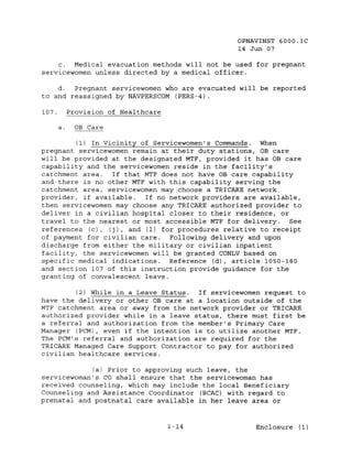 OPNAVINST 6000.1C
                                                14 Jun 07

     c. Medical evacuation methods will not be used for pregnant
servicewomen unless directed by a medical officer.

    d.  Pregnant servicewomen who are evacuated will be reported
to and reassigned by NAVPERSCOM (PERS-4).

107.        Provision of Healthcare

       a.    OB Care

         (1) In Vicinity of Servicewomen's Commands. When
pregnant servicewomen remain at their duty stations, OB care
will be provided at the designated MTF, provided it has OB care
capability and the servicewomen reside in the facility's
catchment area.   If that MTF does not have OB care capability
and there is no other MTF with this capability serving the
catchment area, servicewomen may choose a TRICARE network
provider, if available.   If no network providers are available,
then servicewornen may choose any TRICARE authorized provider to
deliver in a civilian hospital closer to their residence, or
travel to the nearest or most accessible MTF for delivery.   See
references (c), (j), and (1) for procedures relative to receipt
of payment for civilian care.   Following delivery and upon
discharge from either the military or civilian inpatient
facility, the servicewomen will be granted CONLV based on
specific medical indications. Reference (d), article 1050-180
and section 107 of this instruction provide guidance for the
granting of convalescent leave.

         (2) While in a Leave Status.  If servicewomen request to
have the delivery or other OB care at a location outside of the
MTF catchment area or away from the network provider or TRICARE
authorized provider while in a leave status, there must first be
a referral and authorization from the member's Primary Care
Manager (PCM) , even if the intention is to utilize another MTF.
The PCM's referral and authorization are required for the
TRICARE Managed Care Support Contractor to pay for authorized
civilian healthcare services.

            (a) Prior to approving such leave, the
servicewoman's CO shall ensure that the servicewoman has
received counseling, which may include the local Beneficiary
Counseling and Assistance Coordinator (BCAC) with regard to
prenatal and postnatal care available in her leave area or


                                      1-14          Enclosure (1)
 